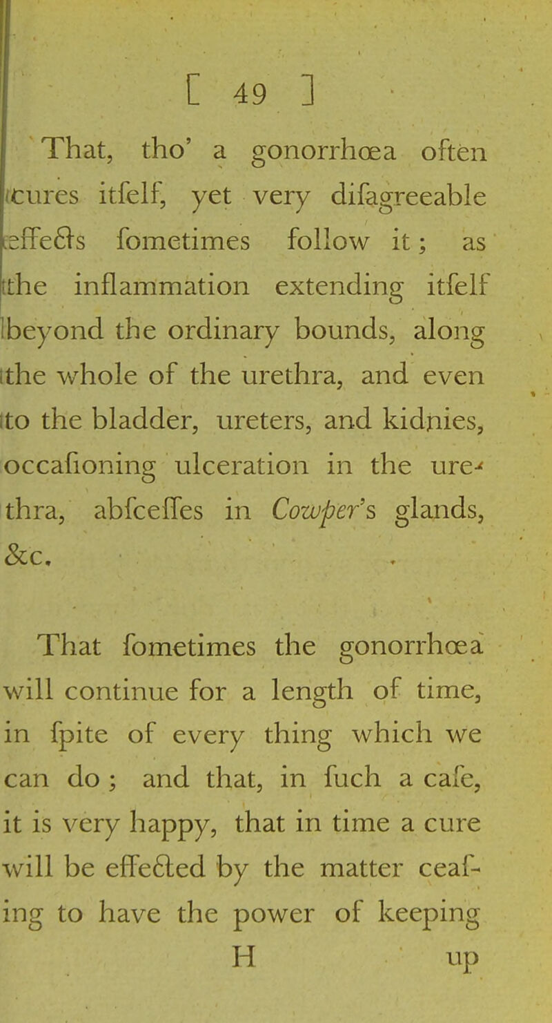 That, tho' a gonorrhoea often /tures itfelf, yet very difagreeable [effe61s fometimes follow it; as jtthe inflammation extending itfelf I beyond the ordinary bounds, along ithe whole of the urethra, and even ito the bladder, ureters, and kidnies, occafioning ulceration in the ure-' thra, abfceffes in Cowper's glands, That fometimes the gonorrhoea will continue for a length of time, in fpite of every thing which we can do ; and that, in fuch a cafe, it is very happy, that in time a cure will be efFe6led by the matter ceaf- ing to have the power of keeping H ^^P