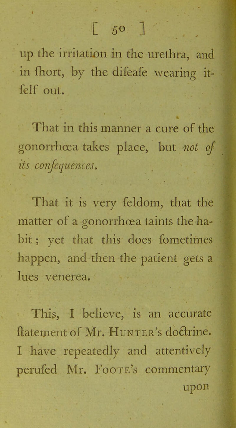 Up the irritatiDii in the urethra, and in fhort, by the difeafe wearing it- felf out. That in this manner a cure of the gonorrhoea takes place, but not of its conjequences. That it is very feldom, that the matter of a gonorrhoea taints the ha- bit ; yet that this does fometimes happen, and then the patient gets a lues venerea. This, I believe, is an accurate ftatement of Mr. Hunter's doftrine. I have repeatedly and attentively perufed Mr. Foote's commentary upon