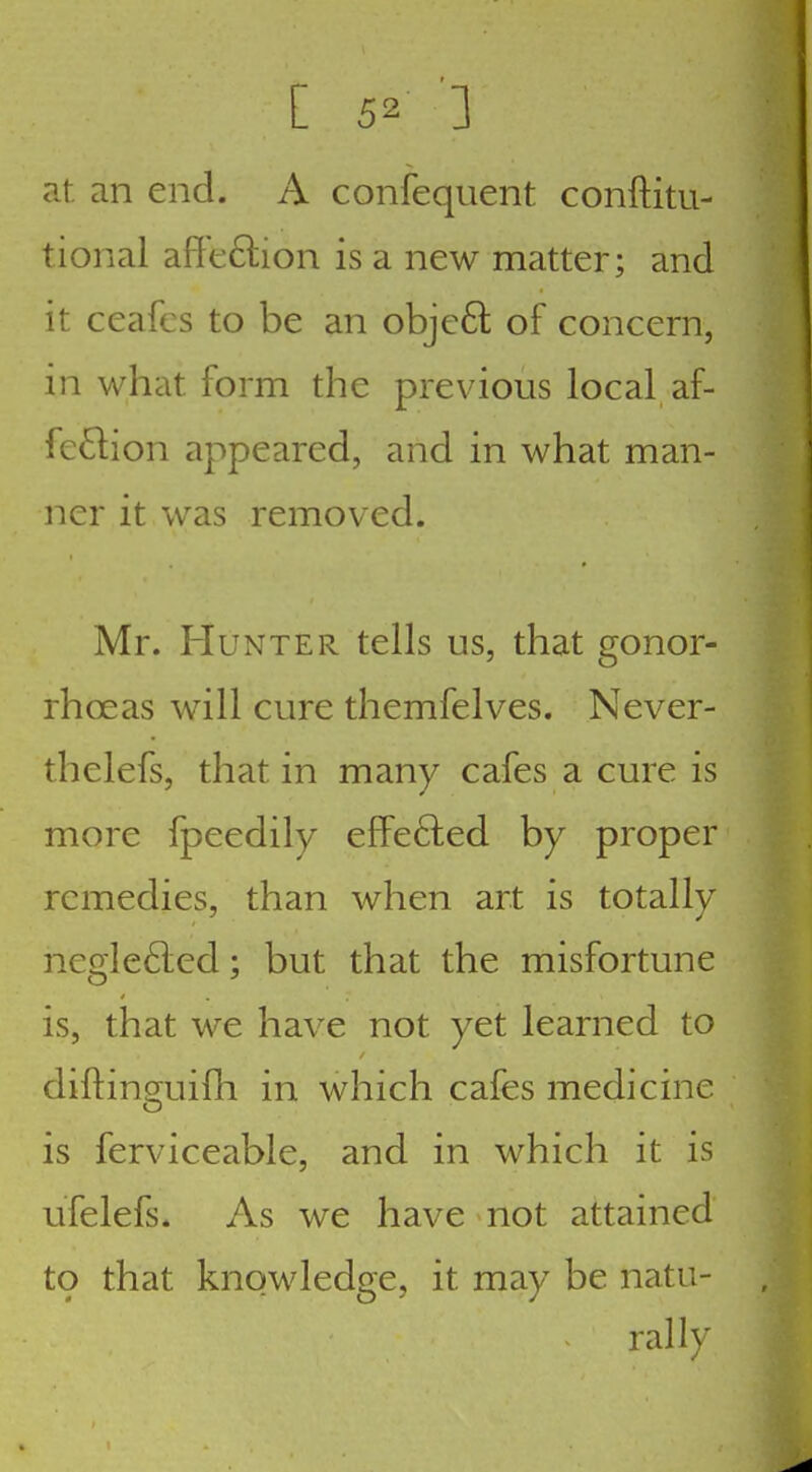 at an end. A confequent conftitu- tional affeftion is a new matter; and it ceafes to be an objeft of concern, in what form the previous local af- fection appeared, and in what man- ner it was removed. Mr. Hunter tells us, that gonor- rhoeas will cure themfelves. Never- thelefs, that in many cafes a cure is more fpeedily efFefted by proper remedies, than when art is totally neglefted; but that the misfortune is, that we have not yet learned to diftinguifh in which cafes medicine is ferviceable, and in which it is ufelefs. As we have not attained to that knowledge, it may be natu- rally