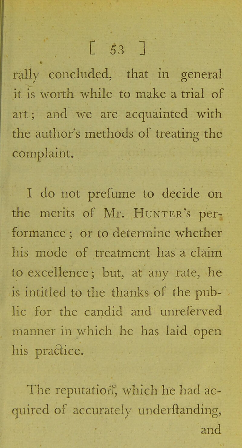 rally concluded, that in general it is worth while to make a trial of art; and we are acquainted with the authors methods of treatincr the complaint. I do not prefume to decide on the merits of Mr. Hunter's per- formance ; or to determine whether his mode of treatment has a claim to excellence; but, at any rate, he is intitled to the thanks of the pub- lic for the candid and unreferved manner in which he has laid open his praclice. The reputation, which he had ac- quired of accurately underftanding, and