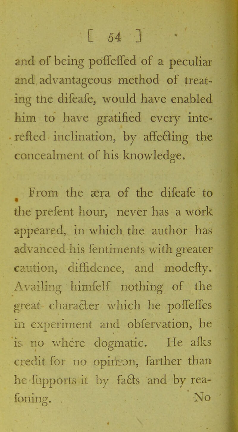 and of being poffefled of a peculiar and advantageous method of treat- ing tne difeafe, would have enabled him to have gratified every inte- refted inclination, by afFe6ling the concealment of his knowledge. From the sera of the difeafe to the prefent hour, never has a work appeared, in which the author has advanced his fentiments with greater caution, diffidence, and modefty. Availinsi; himfelf nothings of the great chara6ler which he poffelfes in experiment and obfervation, he is rio v/here dogmatic. He aflvS credit for no opir'non, farther than he fupports it by fa6ls and by rea- (bnin2[. No