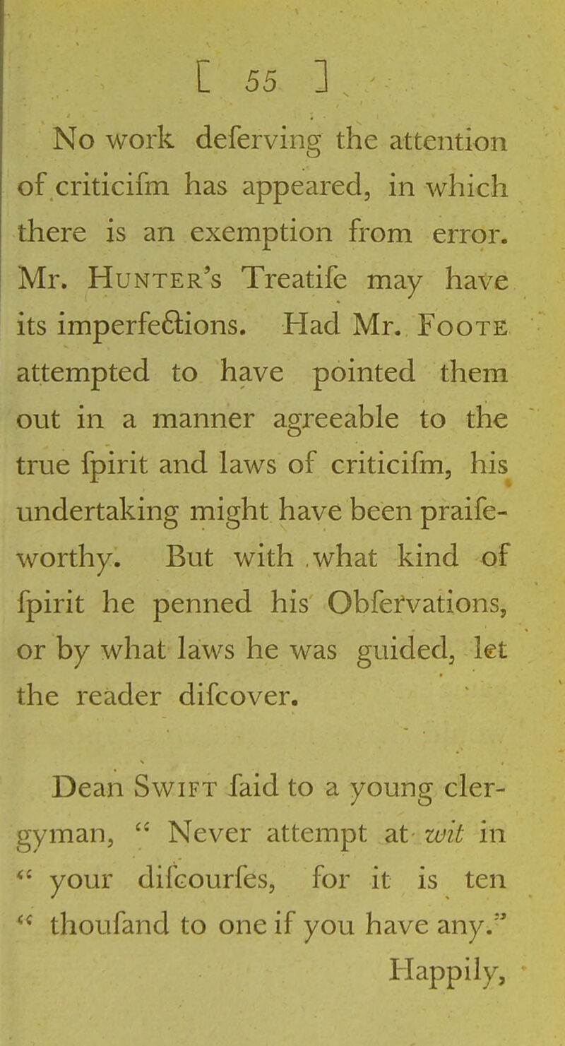 No work deferving the attention of criticifm has appeared, in which there is an exemption from error. Mr. Hunter's Treatife may have its imperfeftions. Had Mr. Foote attempted to have pointed them out in a manner agreeable to the true fpirit and laws of criticifm, his undertaking might have been praife- worthy. But with what kind of fpirit he penned his' Obfefvations, or by what laws he was guided, let the reader difcover. Dean Swift faid to a young cler- gyman, Never attempt at wit in your difcourfes, for it is ten thoufand to one if you have any. Happily,
