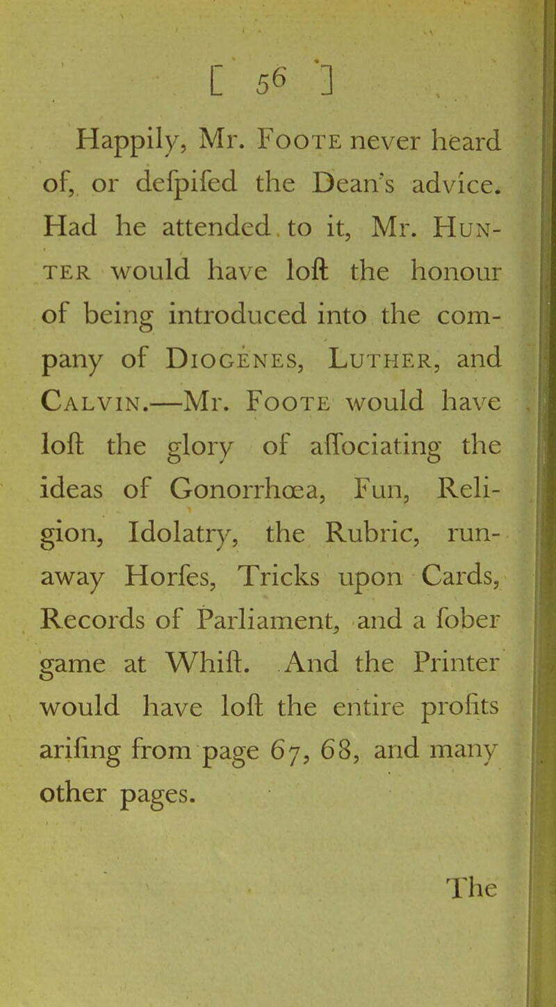 [56 '] Happily, Mr. Foote never heard of, or defpifed the Dean's advice. Had he attended , to it, Mr. Hun- ter would have loft the honour of being introduced into the com- pany of Diogenes, Luther, and Calvin.—Mr. Foote would have loft the glory of aftociating the ideas of Gonorrhoea, Fun, Reli- gion, Idolatry, the Rubric, run- away Horfes, Tricks upon Cards, Records of Parliament, and a fober game at Whift. And the Printer would have loft the entire profits arifing from page 67, 68, and many other pages. The
