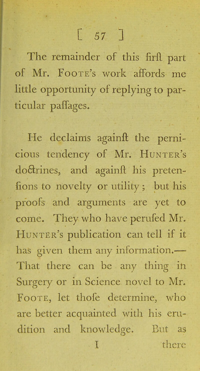 The remainder of this firfl part of Mr. Foote's work affords me little opportunity of replying to par- ticular palfages. He declaims againft the perni- cious tendency of Mr. Hunter's do&ines, and againft his preten- fions to novelty or utility ; but his proofs and arguments are yet to come. They who have perufed Mr. Hunter's publication can tell if it has given them any information.— That there can be any thing ih Surgery or in Science novel to Mr. FooTE, let thofe determine, who are better acquainted with his eru- dition and knowledge. But as I there