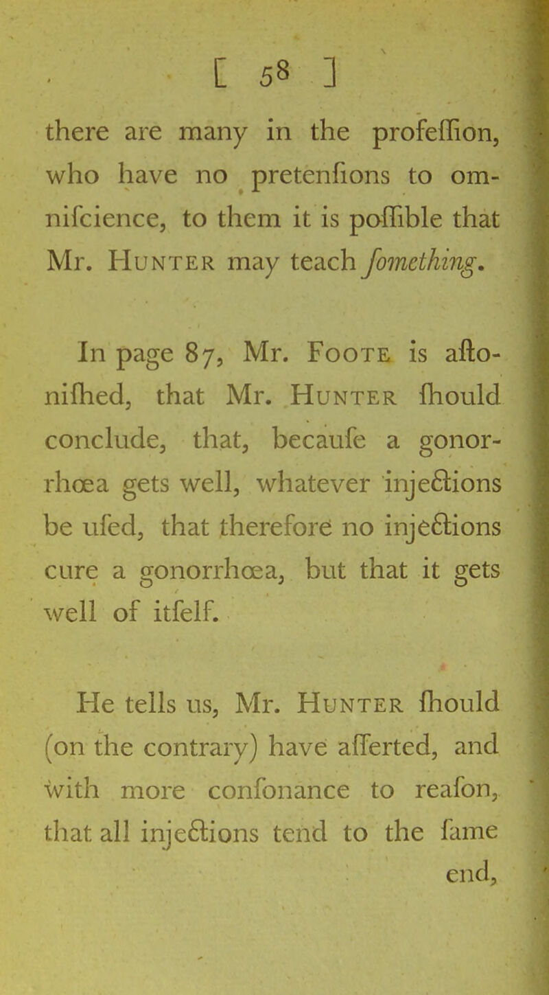 there are many in the profeffion, who have no pretenfions to om- nifcience, to them it is poffible that Mr. Hunter may teach fomething. In page 87, Mr. Foote is afto- nifhed, that Mr. Hunter fhould conclude, that, becaufe a gonor- rhoea gets well, whatever injeftions be ufed, that therefor^ no inje6lions cure a gonorrhoea, but that it gets well of itfelf. He tells us, Mr. Hunter fhould (on the contrary) have: afferted, and with more confonance to reafon, diat all injeftions tend to the fame end,