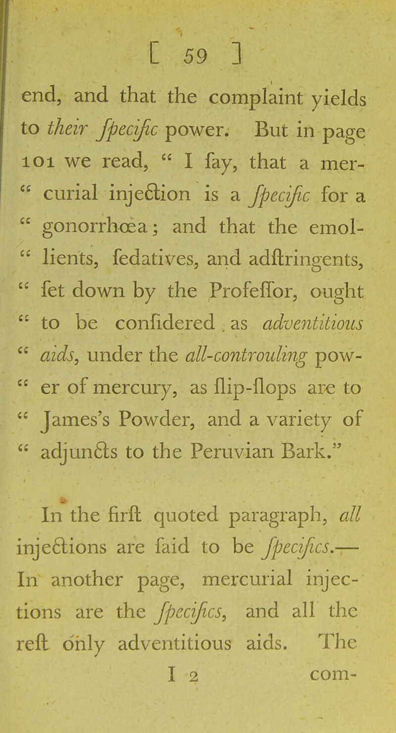 end, and that the complaint yields to their fpecific power. But in page loi we read, I fay, that a mer- curial injedion is a fpecific for a gonorrhoea; and that the emol- lients, fedatives, and adftringents, fet down by the Profeffor, ought to be confidered . as adventitious aids, under the all-controuling pow- er of mercury, as flip-flops are to James's Powder, and a variety of adjun6ls to the Peruvian Bark. In the firft quoted paragraph, all injeftions are faid to be Jpecifics,-— In another page, mercurial injec- tions are the Jpecifics, and all the reft only adventitious aids. The I 2 com-
