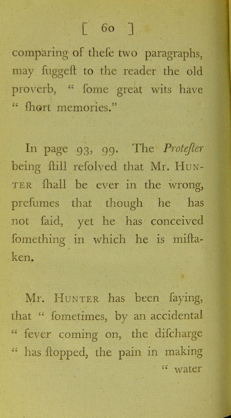 comparing of thefe two paragraphs, may fuggeft to the reader the old proverb,  fome great wits have  fhort memories. In page 93, 99. The Protejler being ftiil refolved that Mr. Hun- ter (hall be ever in the wrong, prefumes that though he has not faid, yet he has conceived fomething in which he is mifta- ken. Mr. Hunter has been faying, that fometimes, by an accidental  fever coming on, the difcharge  has ftoppedj the pain in making water
