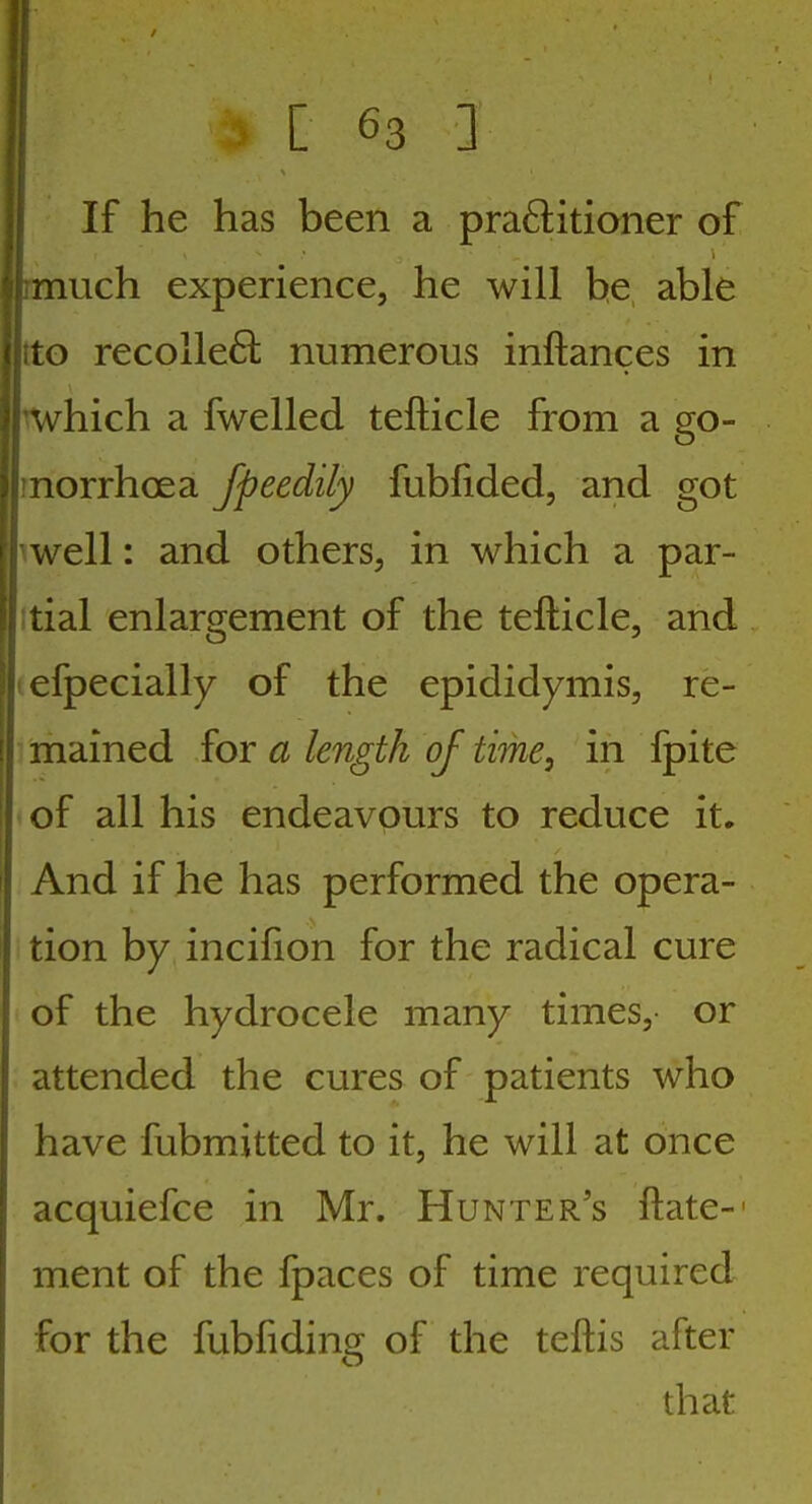 1 I If he has been a practitioner of i much experience, he will he able (i to recolle6l numerous inftances in which a fwelled tefticle from a go- norrhoea fpeedily fubfided, and got iwell: and others, in which a par- itial enlargement of the tefticle, and (efpecially of the epididymis, re- mained {ov a length of time, in fpite *of all his endeavours to reduce it. And if he has performed the opera- tion by incifion for the radical cure of the hydrocele many times, or attended the cures of patients who have fubmitted to it, he will at once acquiefce in Mr. Hunter's ftate-' ment of the fpaces of time required for the fubfiding of the teftis after that