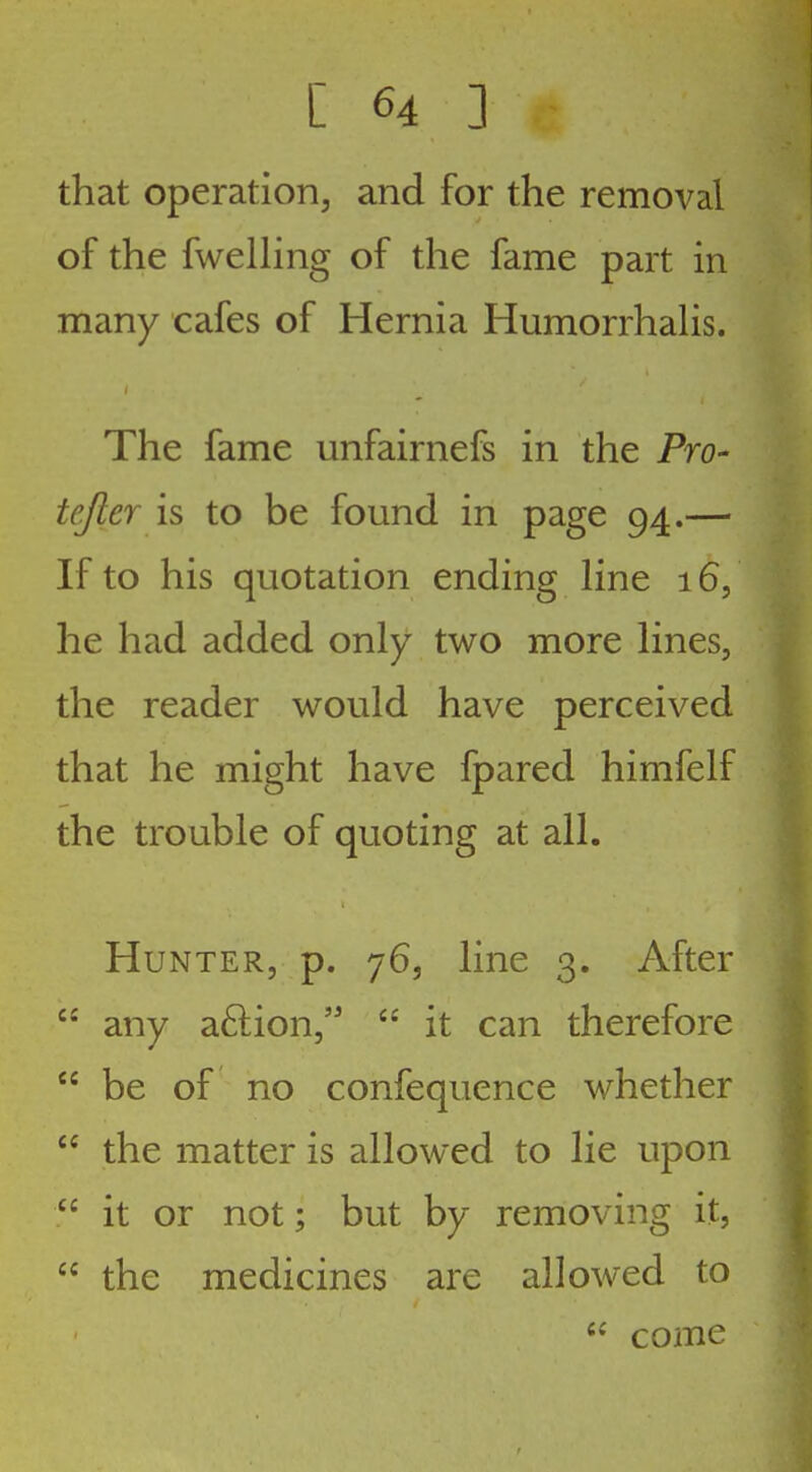 that operation, and for the removal of the fwelhng of the fame part in many cafes of Hernia HumorrhaHs. The fame unfairnefs in the Pro- tejler is to be found in page 94.— If to his quotation ending line 16, he had added only two more lines, the reader would have perceived that he might have fpared himfelf the trouble of quoting at all. Hunter, p. 76, line 3. After any a6lion,  it can therefore  be of no confequence whether  the matter is allowed to lie upon  it or not; but by removing it,  the medicines are allowed to come