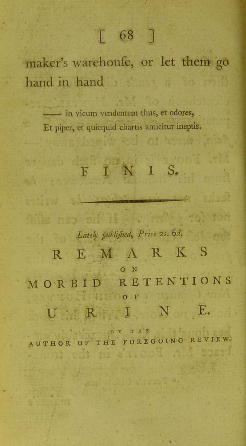 maker's warehoufe, or let them' go hand in hand .. . in vicum vendentem thus, et odores, Et piper, et quicquid chartis amicitur ineptis. F 1 N 1 S. Lately piibliJheeL, Price 7.S. 6i. REMARKS O N MORBID RETENTIONS O F U R I N E. B Y T H E AUTHOR OF THE FOREGOING REVIEW,