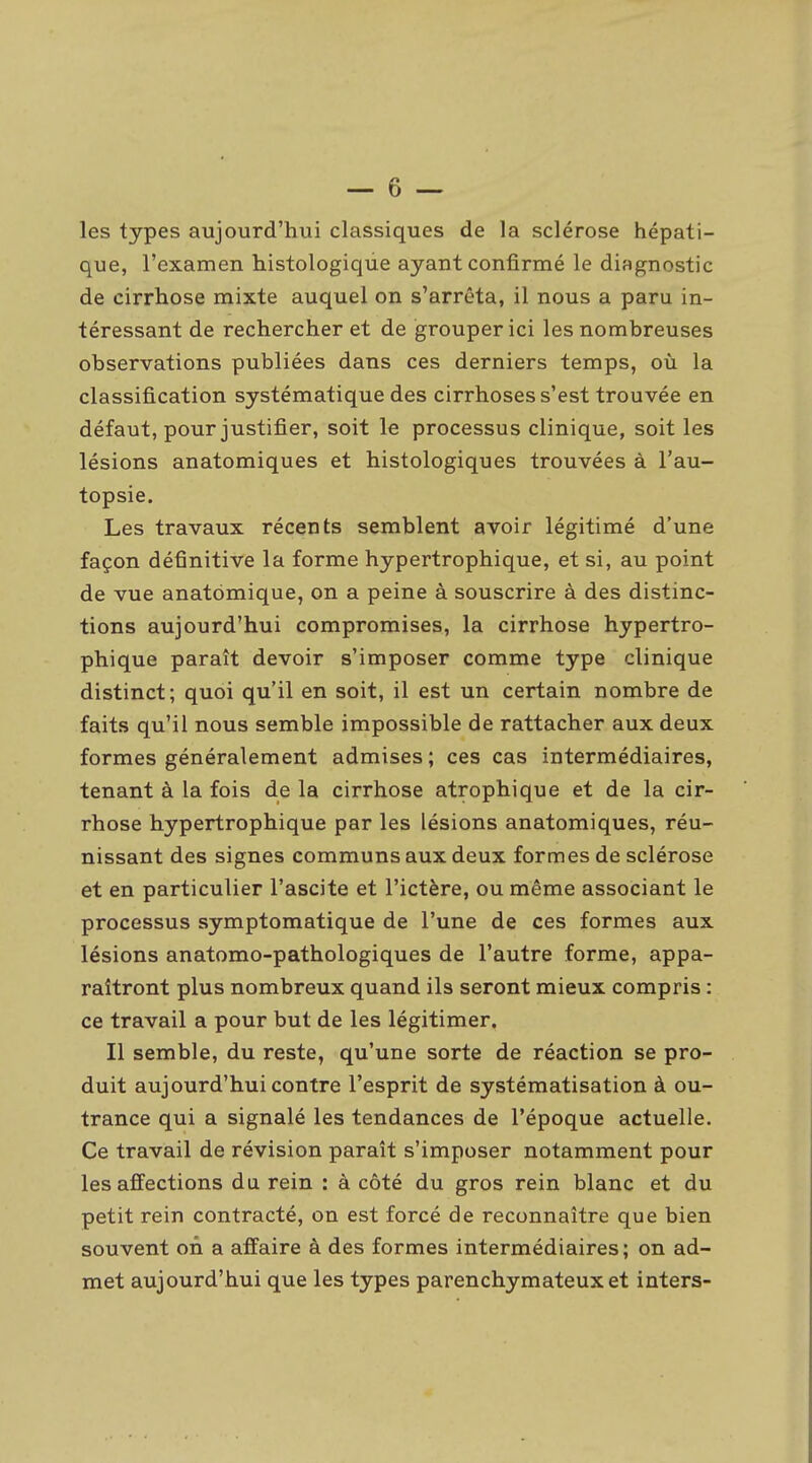 les types aujourd'hui classiques de la sclérose hépati- que, l'examen histologique ayant confirmé le diagnostic de cirrhose mixte auquel on s'arrêta, il nous a paru in- téressant de rechercher et de grouper ici les nombreuses observations publiées dans ces derniers temps, où la classification systématique des cirrhoses s'est trouvée en défaut, pour justifier, soit le processus clinique, soit les lésions anatomiques et histologiques trouvées à l'au- topsie. Les travaux récents semblent avoir légitimé d'une façon définitive la forme hypertrophique, et si, au point de vue anatbmique, on a peine à souscrire à des distinc- tions aujourd'hui compromises, la cirrhose hypertro- phique paraît devoir s'imposer comme type clinique distinct; quoi qu'il en soit, il est un certain nombre de faits qu'il nous semble impossible de rattacher aux deux formes généralement admises ; ces cas intermédiaires, tenant à la fois de la cirrhose atrophique et de la cir- rhose hypertrophique par les lésions anatomiques, réu- nissant des signes communs aux deux formes de sclérose et en particulier l'ascite et l'ictère, ou même associant le processus symptomatique de l'une de ces formes aux lésions anatomo-pathologiques de l'autre forme, appa- raîtront plus nombreux quand ils seront mieux compris : ce travail a pour but de les légitimer. Il semble, du reste, qu'une sorte de réaction se pro- duit aujourd'hui contre l'esprit de systématisation à ou- trance qui a signalé les tendances de l'époque actuelle. Ce travail de révision paraît s'imposer notamment pour les affections du rein : à côté du gros rein blanc et du petit rein contracté, on est forcé de reconnaître que bien souvent on a affaire à des formes intermédiaires ; on ad- met aujourd'hui que les types parenchymateux et inters-