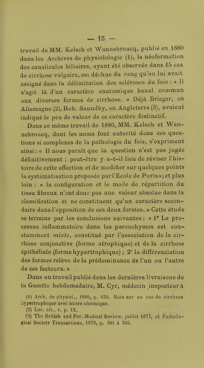 travail de MM. Kelsch et Wannebroucq, publié en 1880 dans les Archives de physiolologie (1), la néoformation des canalicules biliaires, ayant été observée dans 15 cas de cirrhose vulgaire, est déchue du rang qu'on lui avait assigné dans la délimitation des scléroses du foie : « Il s'agit là d'un caractère anatomique banal commun aux diverses formes de cirrhose. » Déjà Brieger, en Allemagne (2),Rob. Saundby, en Angleterre (3), avaient indiqué le peu de valeur de ce caractère distinctif. Dans ce même travail de 1880, MM. Kelsch et Wan- nebroucq, dont les noms font autorité dans ces ques- tions si complexes de la pathologie du foie, s'expriment ainsi: « Il nous paraît que la question n'est pas jugée définitivement ; peut-être y a-t-il lieu de réviser l'his- toire de cette affection et de modifier sur quelques points la systématisation proposée parl'Ecole de Paris»; et plus loin : « la configuration et le mode de répartition du tissu fibreux n'ont donc pas une valeur absolue dans Ja classification et ne constituent qu'un caractère secon- daire dans l'opposition de ces deux formes. » Cette étude se termine par les conclusions suivantes : « 1 Le pro- cessus inflammatoire dans les parenchymes est con- stamment mixte, constitué par l'association de la cir- rhose conjonctive (forme atrophique) et de la cirrhose épithéliale (forme hypertrophique) ; 2° la différenciation des formes relève de la prédominance de l'un ou l'autre de ces facteurs. » Dans un travail publié dans les dernières livraisons de la Gazette hebdomadaire, M. Cyr, médecin inspecteur à (1) Arch. de physiol., 1880, p. 830. Note sur un cas de cirrhose uyperlrophique avec iclère chronique. (2) Loc. cit., V. p. 12. (3) The British and For. Médical Revievv, juillet 1877, et Palholo- gical Society Transactions, 1879, p. 301 à 305.