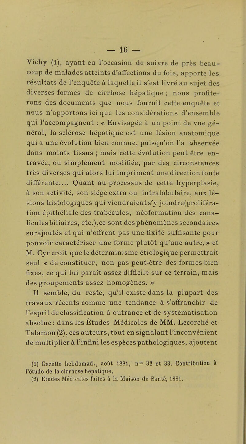 Vichy (1), ayant ea l'occasion de suivre de près beau- coup de malades atteints d'affections du foie, apporte les résultats de l'enquête à laquelle il s'est livré au sujet des diverses formes de cirrhose hépatique ; nous profite- rons des documents que nous fournit cette enquête et nous n'apportons ici que les considérations d'ensemble qui l'accompagnent : « Envisagée à iin point de vue gé- néral, la sclérose hépatique est une lésion anatomique qui a une évolution bien connue, puisqu'on l'a observée dans maints tissus ; mais cette évolution peut être en- travée, ou simplement modifiée, par des circonstances très diverses qui alors lui impriment une direction toute différente Quant au processus de cette hyperpiasie, à son activité, son siège extra ou intralobulaire, aux lé- sions histologiques qui viendraients'y joindre(proliféra- tion épithéliale des trabécules, néoformation des cana- liculesbiliaires, etc.),ce sont des phénomènes secondaires surajoutés et qui n'offrent pas une fixité suffisante pour pouvoir caractériser une forme plutôt qu'une autre, » et M. Cyr croit que le déterminisme étiologique permettrait seul « de constituer, non pas peut-être des formes bien fixes, ce qui lui paraît assez difficile sur ce terrain, mais des groupements assez homogènes. » Il semble, du reste, qu'il existe dans la plupart des travaux récents comme une tendance à s'affranchir de l'esprit de classification à outrance et de systématisation absolue: dans les Études Médicales de MM. Lecorché et Talamon(2), ces auteurs,tout en signalant l'inconvénient de multiplier à l'infini les espèces pathologiques, ajoutent (1) Gazette hebdomad.. août 1881, 32 et 33. Contribution à l'étude de la cirrhose hépatique. (2) Eludes Médicales faites à la Maison de Santé, 1881.