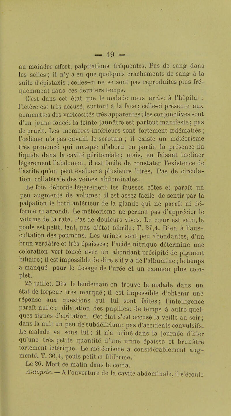 au moindre effort, palpitations fréquentes. Pas de sang dans les selles ; il n'y a eu que quelques crachements de sang à la suite d'épistaxis ; celles-ci ne se sont pas reproduites plus fré- quemment dans ces derniers temps. C'est dans cet état que le malade nous arrive à l'hôpital : l'ictère est très accusé, surtout à la face; celle-ci présente aux pommettes des varicosités très apparentes ; les conjonctives sont d'un jaune foncé; la teinte jaunâtre est partout manifeste; pas de prurit. Les membres inférieurs sont fortement cedématiés; l'œdème n'a pas envahi le scrotum ; il existe un météorisme très prononcé qui masque d'abord en partie la présence du liquide dans la cavité péritonéale ; mais, en faisant incliner légèrement l'abdomen, il est facile de constater l'existence de l'ascite qu'on peut évaluer à plusieurs litres. Pas de circula- tion collatérale des veines abdominales. Le foie déborde légèrement les fausses côtes et paraît un peu augmenté de volume ; il est assez facile de sentir par la palpation le bord antérieur de la glande qui ne paraît ni dé- formé ni arrondi. Le météorisme ne permet pas d'apprécier le volume de la rate. Pas de douleurs vives. Le cœur est sain, le pouls est petit, lent, pas d'état fébrile; T. 37,4. Rien à l'aus- cultation des poumons. Les urines sont peu abondantes, d'un brun verdâtreet très épaisses; l'acide nitrique détermine une coloration vert foncé avec un abondant précipité de pigment biliaire ; il est impossible de dire s'il y a de l'albumine ; le temps a manqué pour le dosage de l'urée et un examen plus com- plet. 25 juillet. Dès le lendemain on trouve le malade dans un état de torpeur très marqué; il est im.possible d'obtenir une réponse aux questions qui lui sont faites; l'intelligence paraît nulle ; dilatation des pupilles; de temps à autre quel- ques signes d'agitation. Cet état s'est accusé la veille au soir; dans la nuit un peu de subdélirium; pas d'accidents convulsifs. Le malade va sous lui ; il n'a uriné dans la journée d'hier qu'une très petite quantité d'une urine épaisse et brunâtre fortement ictérique. Le météorisme a considérablement aug- menté. T. 36,4, pouls potit et filiforme. Le 26. Mort ce matin dans le coma. ^w/023.s7e.—A l'ouverture de la cavité abdominale, il s'écoule