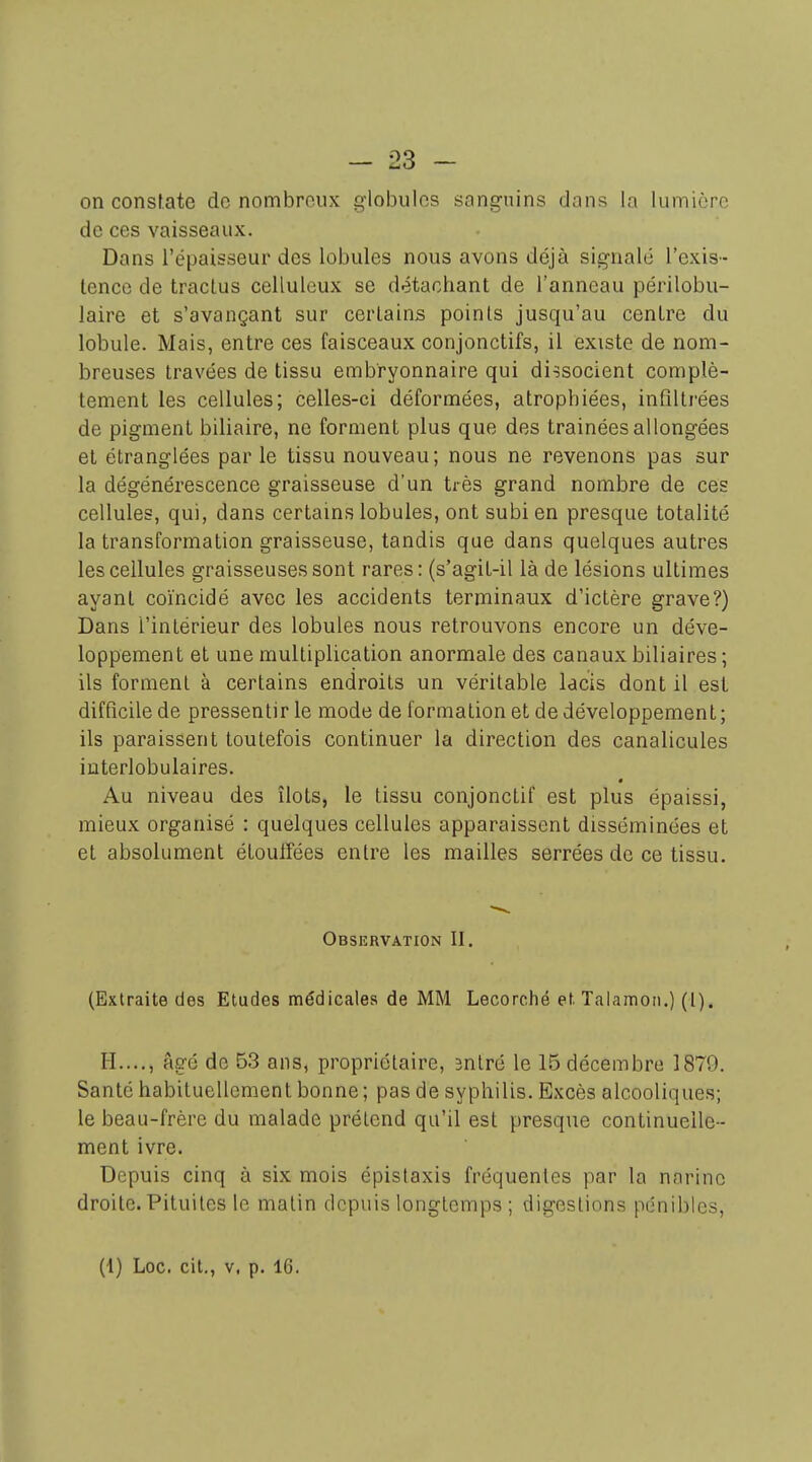 - 23 ~ on constate do nombroux globules sanguins dans la lumière de ces vaisseaux. Dans l'épaisseur des lobules nous avons déjà signalé l'exis- tence de tractus celluleux se détachant de l'anneau périlobu- laire et s'avançant sur certains points jusqu'au centre du lobule. Mais, entre ces faisceaux conjonctifs, il existe de nom- breuses travées de tissu embryonnaire qui dissocient complè- tement les cellules; celles-ci déformées, atrophiées, infiltrées de pigment biliaire, ne forment plus que des trainées allongées et étranglées par le tissu nouveau; nous ne revenons pas sur la dégénérescence graisseuse d'un très grand nombre de ces cellules, qui, dans certains lobules, ont subi en presque totalité la transformation graisseuse, tandis que dans quelques autres les cellules graisseuses sont rares: (s'agit-il là de lésions ultimes ayant coïncidé avec les accidents terminaux d'ictère grave?) Dans l'intérieur des lobules nous retrouvons encore un déve- loppement et une multiplication anormale des canaux biliaires ; ils forment à certains endroits un véritable lacis dont il est difficile de pressentir le mode de formation et de développement; ils paraissent toutefois continuer la direction des canalicules interlobulaires. Au niveau des îlots, le tissu conjonctif est plus épaissi, mieux organisé : quelques cellules apparaissent disséminées et et absolument étouffées entre les mailles serrées de ce tissu. Observation II. (Extraite des Etudes médicales de MM Lecorché et. Talamon.) (I). H...., âgé de 53 ans, propriétaire, 3ntré le 15 décembre 1879. Santé habituellement bonne ; pas de syphilis. Excès alcooliques; le beau-frère du malade prétend qu'il est presque continuelle- ment ivre. Depuis cinq à six mois épislaxis fréquentes par la narine droite. Pituites le malin depuis longtemps ; digestions pénibles.