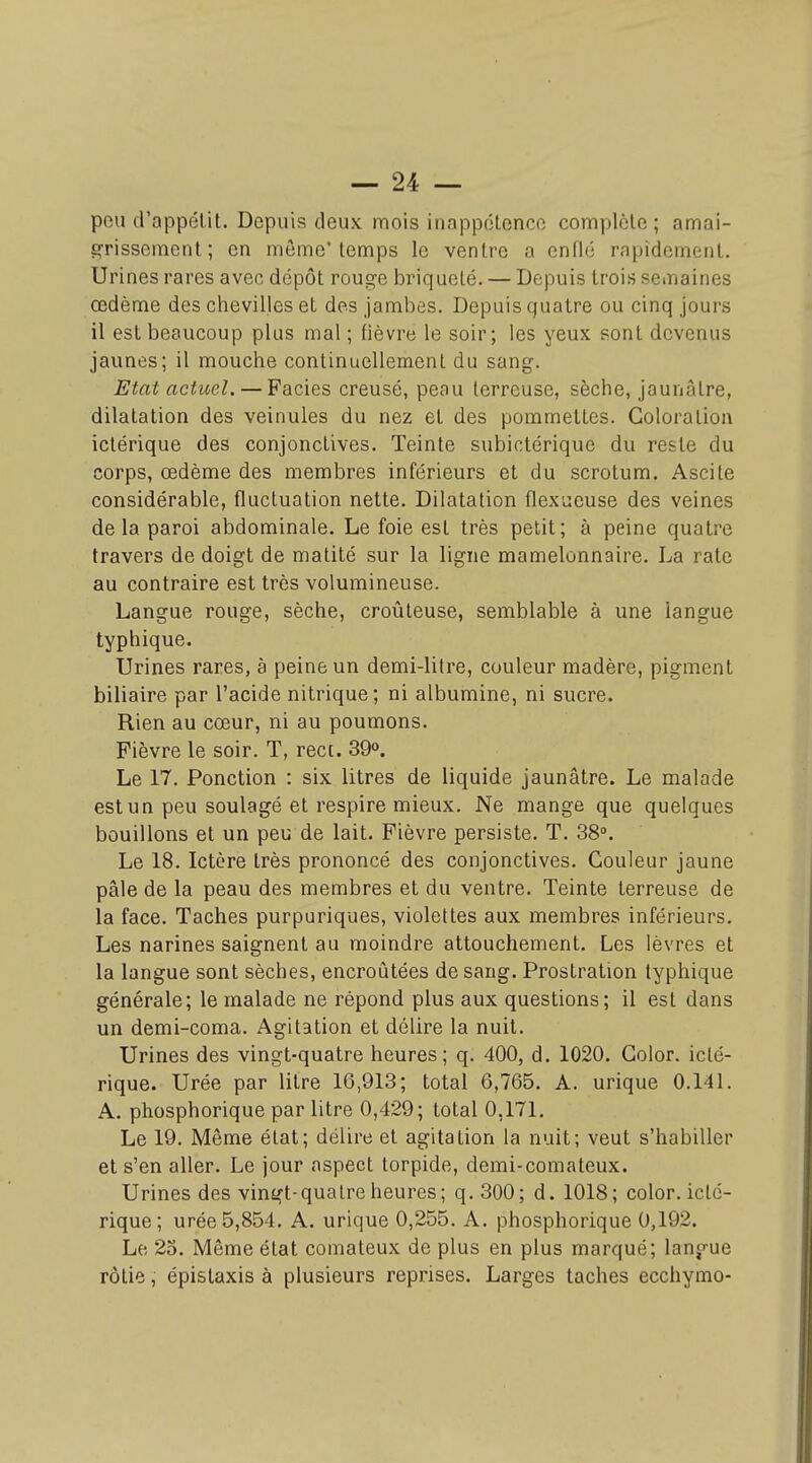 peu d'appélit. Depuis deux mois inappclence complcle ; amai- grissement ; en môme'temps le ventre a enflé rapidement. Urines rares avec dépôt rouge briqueté. — Depuis trois semaines œdème des chevilles et des jambes. Depuis quatre ou cinq jours il est beaucoup plus mal ; fièvre le soir; les yeux sont devenus jaunes; il mouche continuellement du sang. Etat actuel. — Faciès creusé, peau terreuse, sèche, jaunâtre, dilatation des veinules du nez et des pommettes. Coloration ictérique des conjonctives. Teinte subictérique du reste du corps, œdème des membres inférieurs et du scrotum. Ascite considérable, fluctuation nette. Dilatation flexucuse des veines delà paroi abdominale. Le foie est très petit; à peine quatre travers de doigt de matité sur la ligne mamelonnaire. La rate au contraire est très volumineuse. Langue rouge, sèche, croûteuse, semblable à une langue typhique. Urines rares, à peine un demi-litre, couleur madère, pigment biliaire par l'acide nitrique; ni albumine, ni sucre. Rien au cœur, ni au poumons. Fièvre le soir. T, rect. 39o. Le 17. Ponction : six litres de liquide jaunâtre. Le malade est un peu soulagé et respire mieux. Ne mange que quelques bouillons et un peu de lait. Fièvre persiste. T. 38°. Le 18. Ictère très prononcé des conjonctives. Couleur jaune pâle de la peau des membres et du ventre. Teinte terreuse de la face. Taches purpuriques, violettes aux membres inférieurs. Les narines saignent au moindre attouchement. Les lèvres et la langue sont sèches, encroûtées de sang. Prostration typhique générale; le malade ne répond plus aux questions; il est dans un demi-coma. Agitation et délire la nuit. Urines des vingt-quatre heures; q. 400, d. 1020. Color. icté- rique. Urée par litre 16,913; total 6,765. A. urique 0.141. A. phosphorique par litre 0,429; total 0,171. Le 19. Même état; délire et agitation la nuit; veut s'habiller et s'en aller. Le jour aspect torpide, demi-comateux. Urines des vingt-quatre heures ; q. 300; d. 1018; color. icté- rique; urée 5,854. A. urique 0,255. A. phosphorique 0,192. Le 23. Même état comateux de plus en plus marqué; lanp-ue rôtie, épistaxis à plusieurs reprises. Larges taches ecchymo-