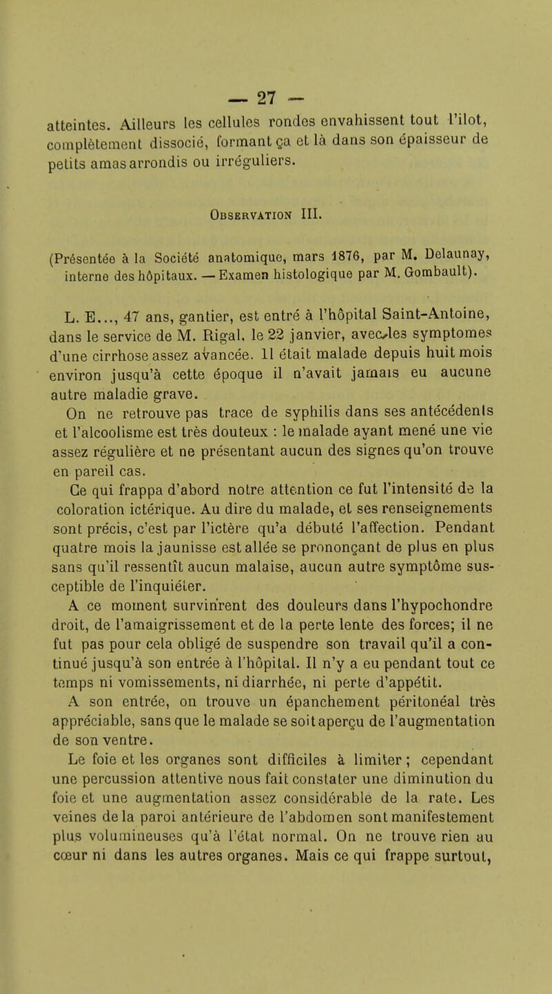 atteintes. Ailleurs les cellules rondes envahissent tout l'ilot, complètement dissocié, formant ça et là dans son épaisseur de petits amas arrondis ou irréguliers. Observation III. (Présentée à la Société anatomique, mars 4876, par M. Delaunay, interne des hôpitaux. — Examen histologique par M, Gombault). L. E..., 47 ans, gantier, est entré à l'hôpital Saint-Antoine, dans le service de M. Rigal, le 22 janvier, avec^les symptômes d'une cirrhose assez avancée. 11 était malade depuis huit mois environ jusqu'à cette époque il n'avait jamais eu aucune autre maladie grave. On ne retrouve pas trace de syphilis dans ses antécédenis et l'alcoolisme est très douteux : le malade ayant mené une vie assez régulière et ne présentant aucun des signes qu'on trouve en pareil cas. Ce qui frappa d'abord notre attention ce fut l'intensité de la coloration ictérique. Au dire du malade, et ses renseignements sont précis, c'est par l'ictère qu'a débuté l'affection. Pendant quatre mois la jaunisse est allée se prononçant de plus en plus sans qu'il ressentît aucun malaise, aucun autre symptôme sus- ceptible de l'inquiéter. A ce moment survinrent des douleurs dans l'hypochondre droit, de l'amaigrissement et de la perte lente des forces; il ne fut pas pour cela obligé de suspendre son travail qu'il a con- tinué jusqu'à son entrée à l'hôpital. Il n'y a eu pendant tout ce temps ni vomissements, ni diarrhée, ni perte d'appétit. A son entrée, on trouve un épanchement péritonéal très appréciable, sans que le malade se soit aperçu de l'augmentation de son ventre. Le foie et les organes sont difficiles à limiter ; cependant une percussion attentive nous fait constater une diminution du foie et une augmentation assez considérable de la rate. Les veines delà paroi antérieure de l'abdomen sont manifestement plus volumineuses qu'à l'état normal. On ne trouve rien au cœur ni dans les autres organes. Mais ce qui frappe surtout,