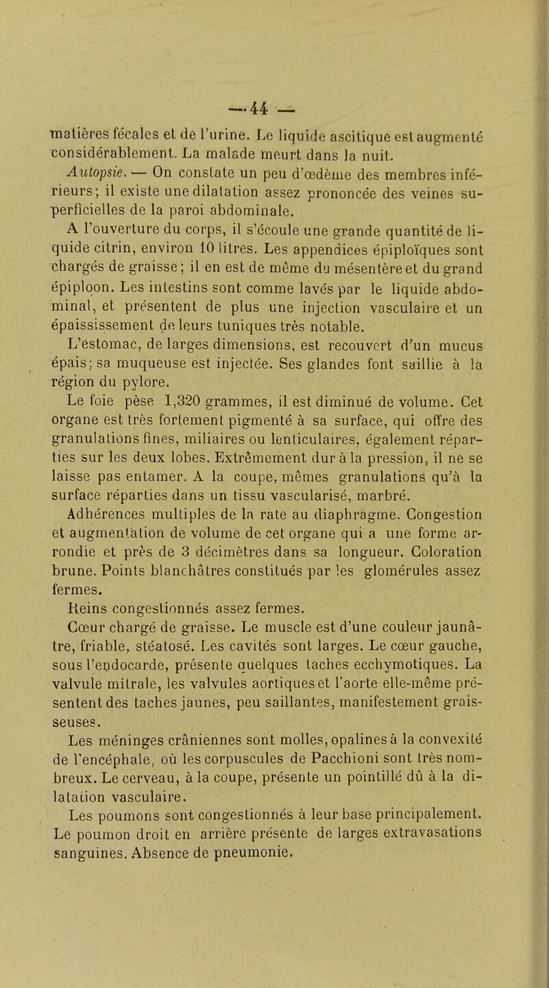 matières fécales et de l'urine. Le liquide ascitique est augmenté considérablement. La malade meurt dans la nuit. Autopsie. — On constate un peu d'œdème des membres infé- rieurs; il existe une dilatation assez prononcée des veines su- perficielles de la paroi abdominale. A l'ouverture du corps, il s'écoule une grande quantité de li- quide citrin, environ 10 litres. Les appendices épiploïques sont chargés de graisse ; il en est de même du mésentère et du grand épiplqon. Les intestins sont comme lavés par le liquide abdo- minal, et présentent de plus une injection vasculaire et un épaississement de leurs tuniques très notable. L'estomac, de larges dimensions, est recouvert d'un mucus épais; sa muqueuse est injectée. Ses glandes font saillie à la région du pylore. Le foie pèse 1,320 grammes, il est diminué de volume. Cet organe est très fortement pigmenté à sa surface, qui offre des granulations fines, miliaires ou lenticulaires, également répar- ties sur les deux lobes. Extrêmement dur à la pression, il ne se laisse pas entamer. A la coupe, mêmes granulations qu'à la surface réparties dans un tissu vascularisé, marbré. Adhérences multiples de la rate au diaphragme. Congestion et augmentation de volume de cet organe qui a une forme ar- rondie et près de 3 décimètres dans sa longueur. Coloration brune. Points blanchâtres constitués par les glomérules assez fermes. Reins congestionnés assez fermes. Cœur chargé de graisse. Le muscle est d'une couleur jaunâ- tre, friable, stéatosé. Les cavités sont larges. Le cœur gauche, sous l'endocarde, présente quelques taches ecchymotiques. La valvule mitrale, les valvules aorliqueset l'aorte elle-même pré- sentent des taches jaunes, peu saillantes, manifestement grais- seuses. Les méninges crâniennes sont molles, opalines à la convexité de l'encéphale, où les corpuscules de Pacchioni sont très nom- breux. Le cerveau, à la coupe, présente un pointillé dû à la di- latation vasculaire. Les poumons sont congestionnés à leur base principalement. Le poumon droit en arrière présente de larges extravasations sanguines. Absence de pneumonie.