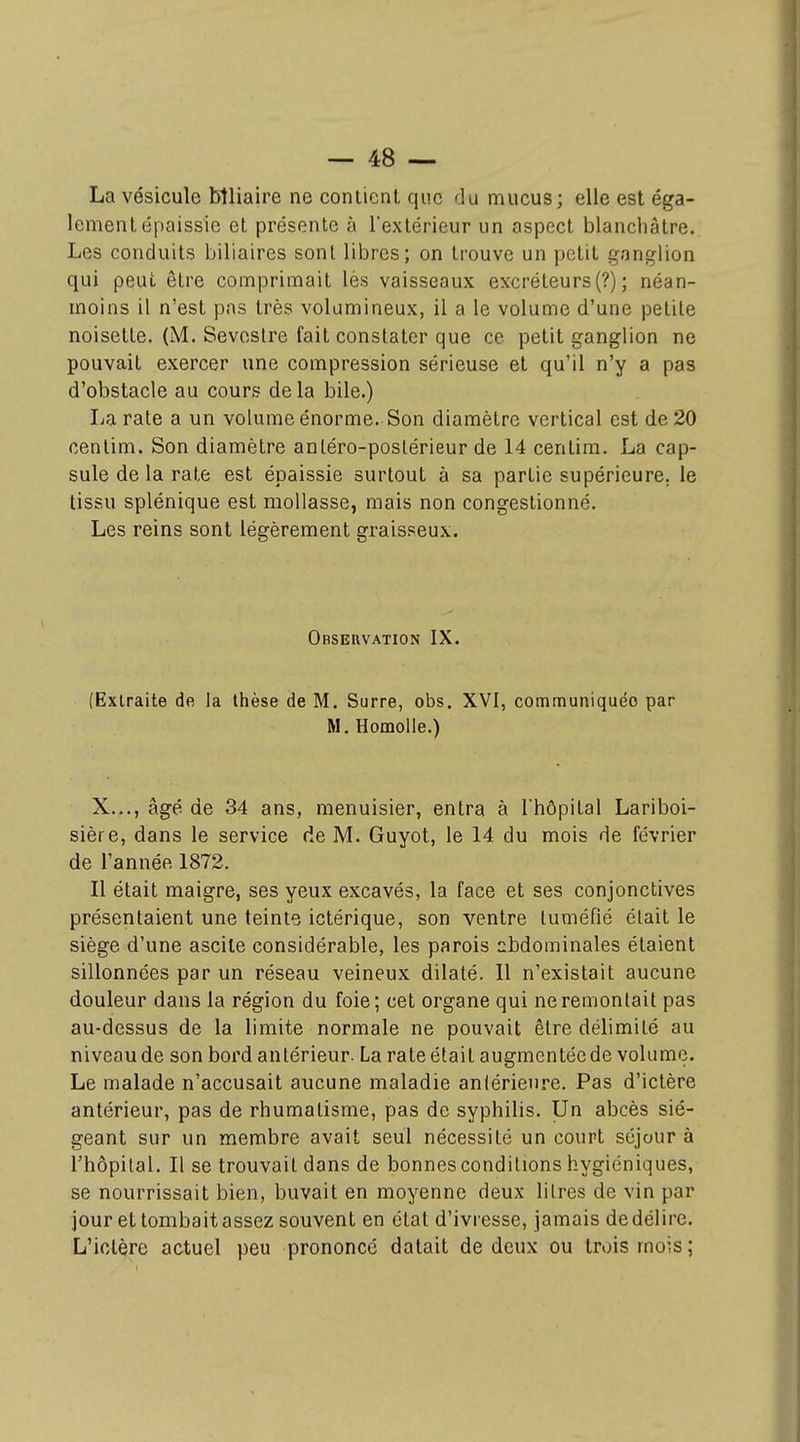 La vésicule lîlliaire ne contient que du mucus; elle est éga- lement épaissie et présente à l'extérieur un aspect blanchâtre. Les conduits biliaires sont libres; on trouve un petit ganglion qui peut être comprimait lès vaisseaux excréteurs (?) ; néan- moins il n'est pas très volumineux, il a le volume d'une petite noisette. (M. Seveslre fait constater que ce petit ganglion ne pouvait exercer une compression sérieuse et qu'il n'y a pas d'obstacle au cours delà bile.) La rate a un volume énorme. Son diamètre vertical est de 20 centim. Son diamètre anléro-poslérieur de 14 centim. La cap- sule de la rate est épaissie surtout à sa partie supérieure, le tissu splénique est mollasse, mais non congestionné. Les reins sont légèrement graisseux. Observation IX. (Extraite de la thèse de M. Surre, obs. XVI, communiquée par M. Homolle.) X..., âgé de 34 ans, menuisier, entra à l'hôpital Lariboi- sière, dans le service de M. Guyot, le 14 du mois de février de l'année 1872. Il était maigre, ses yeux excavés, la face et ses conjonctives présentaient une teinte ictérique, son ventre tuméfié était le siège d'une ascile considérable, les parois abdominales étaient sillonnées par un réseau veineux dilaté. Il n'existait aucune douleur dans la région du foie; cet organe qui ne remontait pas au-dessus de la limite normale ne pouvait être délimité au niveau de son bord antérieur. La rate était augmentée de volume. Le malade n'accusait aucune maladie aniérieiire. Pas d'ictère antérieur, pas de rhumatisme, pas de syphilis. Un abcès sié- geant sur un membre avait seul nécessité un court séjour à l'hôpital. Il se trouvait dans de bonnes conditions hygiéniques, se nourrissait bien, buvait en moyenne deux litres de vin par jour et tombait assez souvent en état d'ivresse, jamais de délire. L'ictère actuel peu prononcé datait de deux ou trois mois;