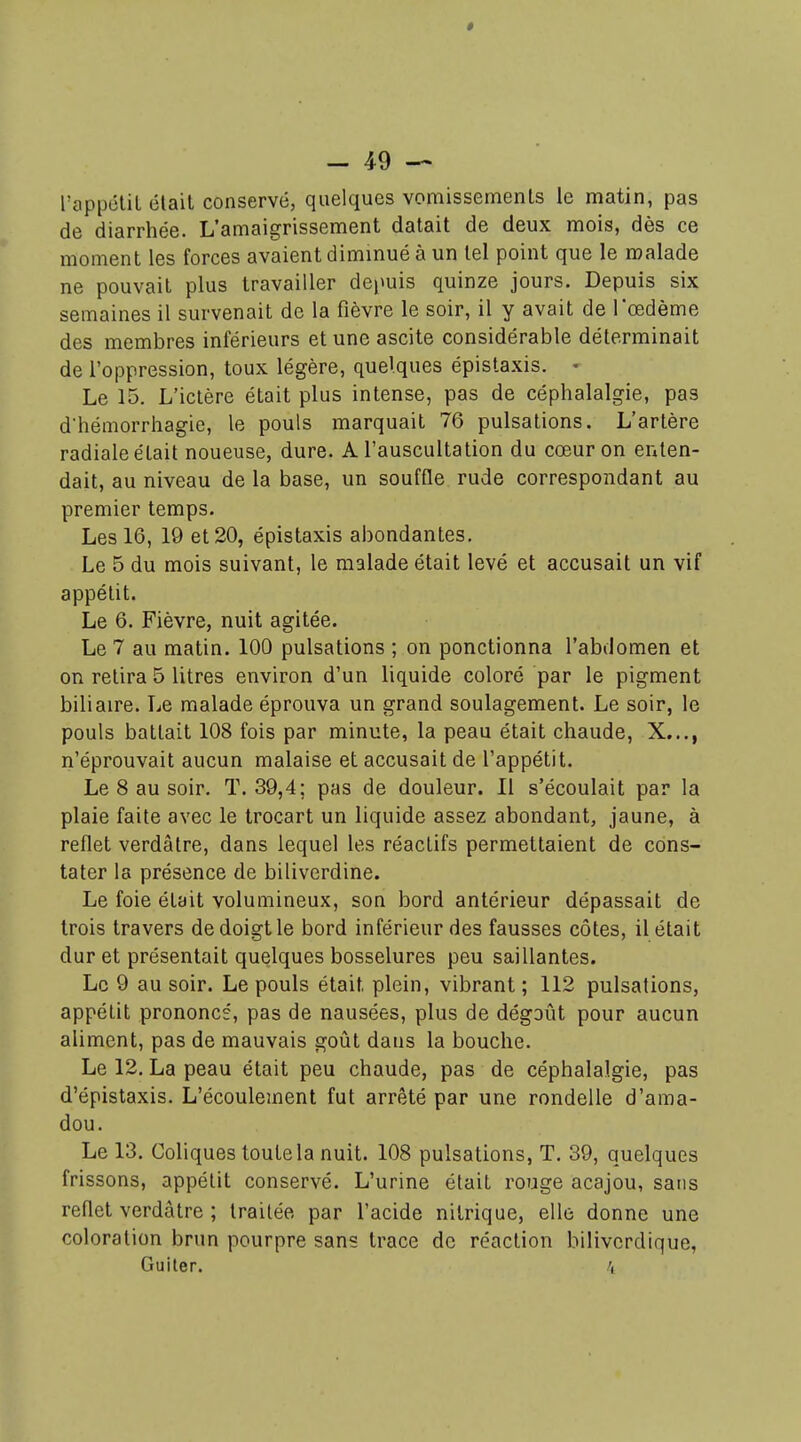 TappétiL était conservé, quelques vomissements le matin, pas de diarrhée. L'amaigrissement datait de deux mois, dès ce moment les forces avaient diminué à un tel point que le malade ne pouvait plus travailler depuis quinze jours. Depuis six semaines il survenait de la fièvre le soir, il y avait de l'œdème des membres inférieurs et une ascite considérable déterminait de l'oppression, toux légère, quelques épistaxis. • Le 15. L'ictère était plus intense, pas de céphalalgie, pas dhémorrhagie, le pouls marquait 76 pulsations. L'artère radiale était noueuse, dure. A l'auscultation du cœur on enten- dait, au niveau de la base, un souffle rude correspondant au premier temps. Les 16, 19 et 20, épistaxis abondantes. Le 5 du mois suivant, le malade était levé et accusait un vif appétit. Le 6. Fièvre, nuit agitée. Le 7 au matin. 100 pulsations ; on ponctionna l'abdomen et on retira 5 litres environ d'un liquide coloré par le pigment biliaire. Le malade éprouva un grand soulagement. Le soir, le pouls battait 108 fois par minute, la peau était chaude, X..., n'éprouvait aucun malaise et accusait de l'appétit. Le 8 au soir. T. 39,4; pas de douleur. Il s'écoulait par la plaie faite avec le trocart un liquide assez abondant, jaune, à reflet verdâtre, dans lequel les réactifs permettaient de cons- tater la présence de biliverdine. Le foie était volumineux, son bord antérieur dépassait de trois travers de doigt le bord inférieur des fausses côtes, il était dur et présentait quelques bosselures peu saillantes. Le 9 au soir. Le pouls était plein, vibrant ; 112 pulsations, appétit prononcé, pas de nausées, plus de dégoût pour aucun aliment, pas de mauvais goût dans la bouche. Le 12. La peau était peu chaude, pas de céphalalgie, pas d'épistaxis. L'écoulement fut arrêté par une rondelle d'ama- dou. Le 13. Coliques toute la nuit. 108 pulsations, T. 39, quelques frissons, appétit conservé. L'urine était rouge acajou, sans reflet verdâtre ; traitée par l'acide nitrique, elle donne une coloration brun pourpre sans trace de réaction bilivcrdique, Gui ter. 4