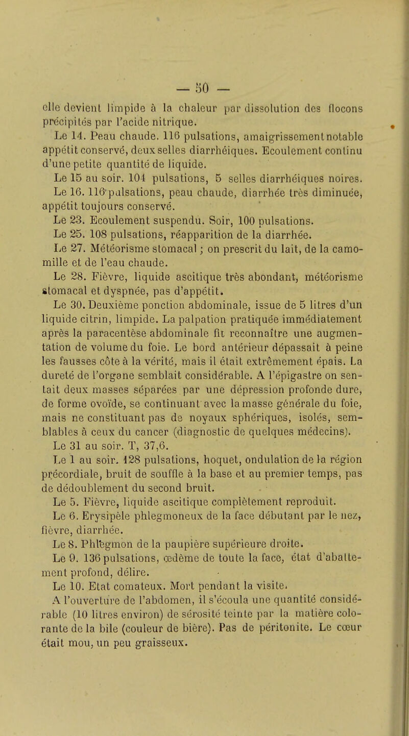 elle devienl limpide à la chaleur par dissolution des flocons précipités par l'acide nitrique. Le 14. Peau chaude. 116 pulsations, amaigrissement notable appétit conservé, deux selles diarrhéiques. Ecoulement continu d'une petite quantité de liquide. Le 15 au soir. 104 pulsations, 5 selles diarrhéiques noires. Le 16.116*pulsations, peau chaude, diarrhée très diminuée, appétit toujours conservé. Le 23. Ecoulement suspendu. Soir, 100 pulsations. Le 25. 108 pulsations, réapparition de la diarrhée. Le 27. Météorisme stomacal ; on prescrit du lait, de la camo- mille et de l'eau chaude. Le 28. Fièvre, liquide ascitique très abondant, météorisme stomacal et dyspnée, pas d'appétit. Le 30. Deuxième ponction abdominale, issue de 5 litres d'un liquide citrin, limpide. Lapalpation pratiquée immédiatement après la paracentèse abdominale fit reconnaître une augmen- tation de volume du foie. Le bord antérieur dépassait à peine les fausses côte à la vérité, mais il était extrêmement épais. La dureté de l'organe semblait considérable. A l'épigastre on sen- tait deux masses séparées par une dépression profonde dure, de forme ovoïde, se continuant avec la masse générale du foie, mais ne constituant pas de noyaux sphériquos, isolés, sem- blables à ceux du cancer (diagnostic de quelques médecins). Le 31 au soir. T, 37,6. Le 1 au soir. 128 pulsations, hoquet, ondulation de la région précordiale, bruit de souffle à la base et au premier temps, pas de dédoublement du second bruit. Le 5. Fièvre, liquide ascitique complètement reproduit. Le 6. Erysipèle phlegmoneux de la face débutant par le nez, fièvre, diarrhée. Le 8. Phl'egmon de la paupière supérieure droite. Le 9. 136 pulsations, œdème de toute la face, état d'abatte- ment profond, délire. Le 10. Etat comateux. Mort pendant la visite. A l'ouverture de l'abdomen, il s'écoula une quantité considé- rable (10 litres environ) de sérosité teinte par la matière colo- rante de la bile (couleur de bière). Pas de péritonite. Le cœur était mou, un peu graisseux.