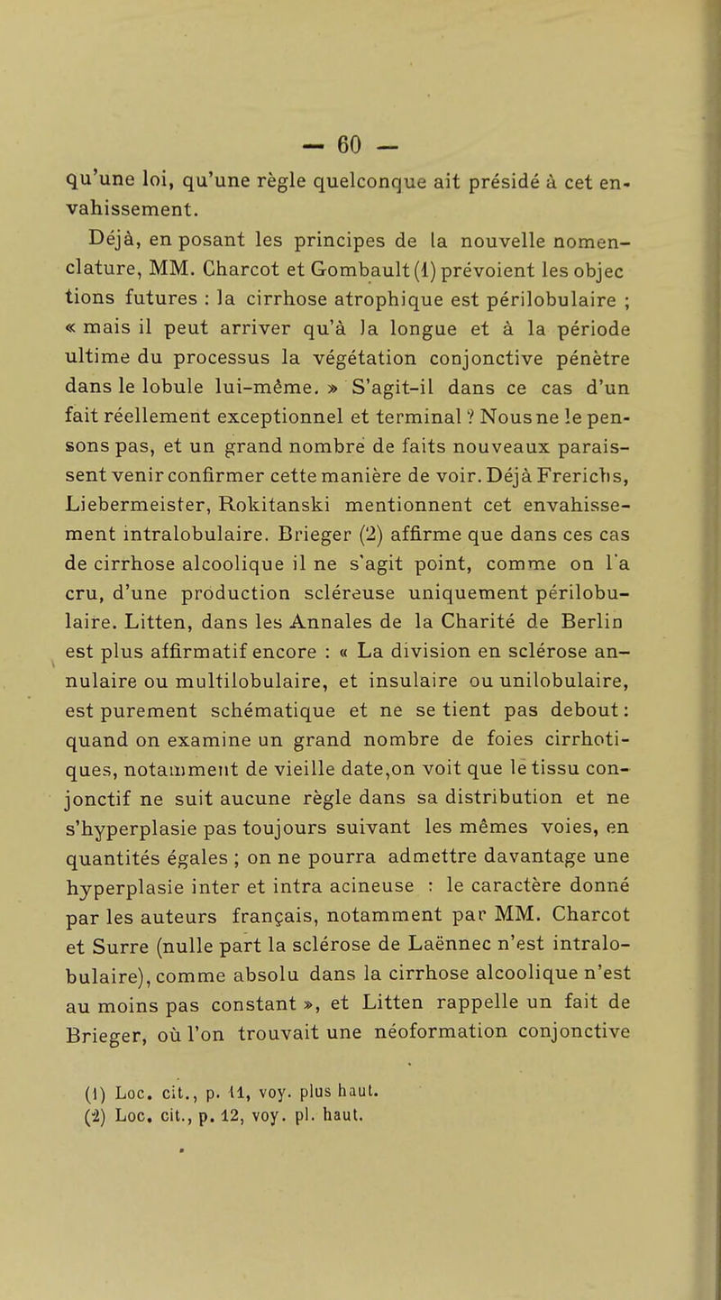 - 60 - qu'une loi, qu'une règle quelconque ait présidé à cet en- vahissement. Déjà, en posant les principes de la nouvelle nomen- clature, MM. Charcot et Gombault(l) prévoient les objec lions futures : la cirrhose atrophique est périlobulaire ; « mais il peut arriver qu'à la longue et à la période ultime du processus la végétation conjonctive pénètre dans le lobule lui-même. » S'agit-il dans ce cas d'un fait réellement exceptionnel et terminal ? Nous ne le pen- sons pas, et un grand nombre de faits nouveaux parais- sent venir confirmer cette manière de voir. Déjà Frerichs, Liebermeister, Rokitanski mentionnent cet envahisse- ment intralobulaire. Brieger (2) affirme que dans ces cas de cirrhose alcoolique il ne s'agit point, comme on l'a cru, d'une production scléreuse uniquement périlobu- laire. Litten, dans les Annales de la Charité de Berlin est plus affirmatif encore : « La division en sclérose an- nulaire ou multilobulaire, et insulaire ou unilobulaire, est purement schématique et ne se tient pas debout : quand on examine un grand nombre de foies cirrhoti- ques, notamment de vieille date,on voit que le tissu con- jonctif ne suit aucune règle dans sa distribution et ne s'hyperplasie pas toujours suivant les mêmes voies, en quantités égales ; on ne pourra admettre davantage une hyperplasie inter et intra acineuse : le caractère donné par les auteurs français, notamment par MM. Charcot et Surre (nulle part la sclérose de Laënnec n'est intralo- bulaire), comme absolu dans la cirrhose alcoolique n'est au moins pas constant », et Litten rappelle un fait de Brieger, où l'on trouvait une néoformation conjonctive (1) Loc. cit., p. Il, voy. plus haut.