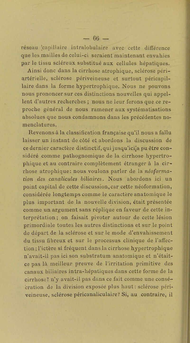 réseau ^capillaire intralobulaire avec cette différence que les mailles de celui-ci seraient maintenant envahies par le tissu scléreux substitué aux cellules hépatiques. Ainsi donc dans la cirrhose atrophique, sclérose péri- artérielle, sclérose périveineuse et surtout péricapil- laire dans la forme hypertrophique. Nous ne pouvons nous prononcer sur ces distinctions nouvelles qui appel- lent d'autres recherches ; nous ne leur ferons que ce re- proche général de nous ramener aux systématisations absolues que nous condamnons dans les précédentes no- menclatures. Revenons à la classification française qu'il nous a fallu laisser un instant de côté et abordons la discussion de ce dernier caractère distinctif, qui jusqu'ici|a pu être con- sidéré comme pathognomique de la cirrhose hypertro- phique et au contraire complètement étranger à la cir- rhose atrophique: nous voulons parler de la néoforma- tion des canalicules biliaires. Nous abordons ici un point capital de cette discussion,car cette néoformation, considérée longtemps comme le caractère anatomique le plus important de la nouvelle division, était présentée comme un argument sans réplique en faveur de cette in- terprétation ; on faisait pivoter autour de cette lésion primordiale toutes les autres distinctions et sur le point de départ de la sclérose et sur le mode d'envahissement du tissu fibreux et sur le processus clinique de l'affec- tion ; l'ictère si fréquent dans la cirrhose hypertrophique n'avait-il pas ici son substratum anatomique et n'était- ce pas là meilleur preuve de l'irritation primitive des canaux biliaires intra-hépatiques dans cette forme de la cirrhose? n'y avait-il pas dans ce fait comme une consé- cration de la division exposée plus haut: sclérose péri- veineuse, sclérose péricanaliculaire? Si, au contraire, il