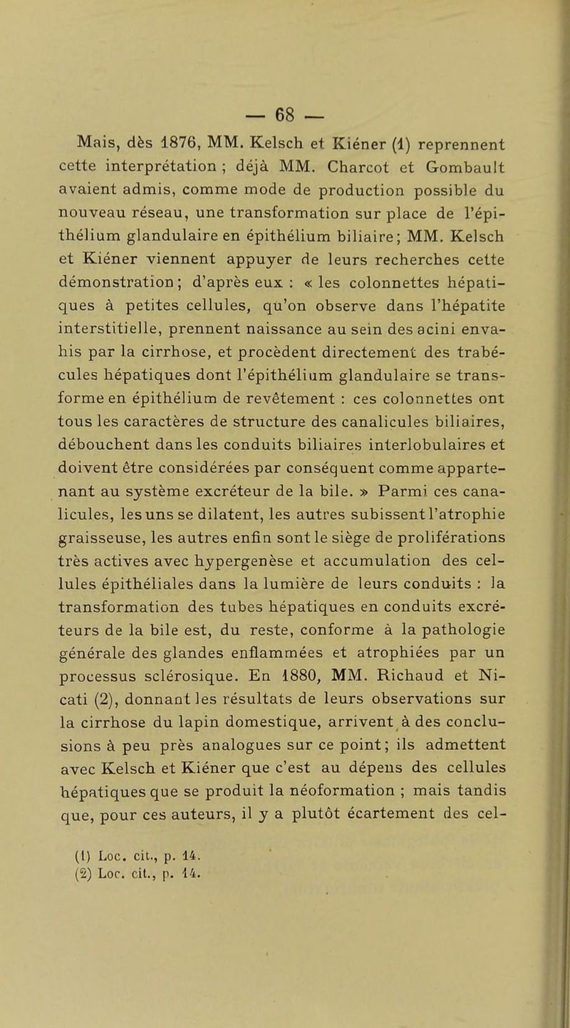 Mais, dès 1876, MM. Kelsch et Kiéner (1) reprennent cette interprétation ; déjà MM. Charcot et Gombauit avaient admis, comme mode de production possible du nouveau réseau, une transformation sur place de l'épi- thélium glandulaire en épithélium biliaire; MM. Kelsch et Kiéner viennent appuyer de leurs recherches cette démonstration ; d'après eux : « les colonnettes hépati- ques à petites cellules, qu'on observe dans l'hépatite interstitielle, prennent naissance au sein desacini enva- his par la cirrhose, et procèdent directement des trabé- cules hépatiques dont l'épithélium glandulaire se trans- forme en épithélium de revêtement : ces colonnettes ont tous les caractères de structure des canalicules biliaires, débouchent dans les conduits biliaires interlobulaires et doivent être considérées par conséquent comme apparte- nant au système excréteur de la bile. » Parmi ces cana- licules, les uns se dilatent, les autres subissent l'atrophie graisseuse, les autres enfin sont le siège de proliférations très actives avec hypergenèse et accumulation des cel- lules épithéiiales dans la lumière de leurs conduits : la transformation des tubes hépatiques en conduits excré- teurs de la bile est, du reste, conforme à la pathologie générale des glandes enflammées et atrophiées par un processus sclérosique. En 1880, MM. Richaud et Ni- cati (2), donnant les résultats de leurs observations sur la cirrhose du lapin domestique, arrivent à des conclu- sions à peu près analogues sur ce point; ils admettent avec Kelsch et Kiéner que c'est au dépens des cellules hépatiques que se produit la néoformation ; mais tandis que, pour ces auteurs, il y a plutôt écartement des cel- (1) Loc. cit., p. 14.