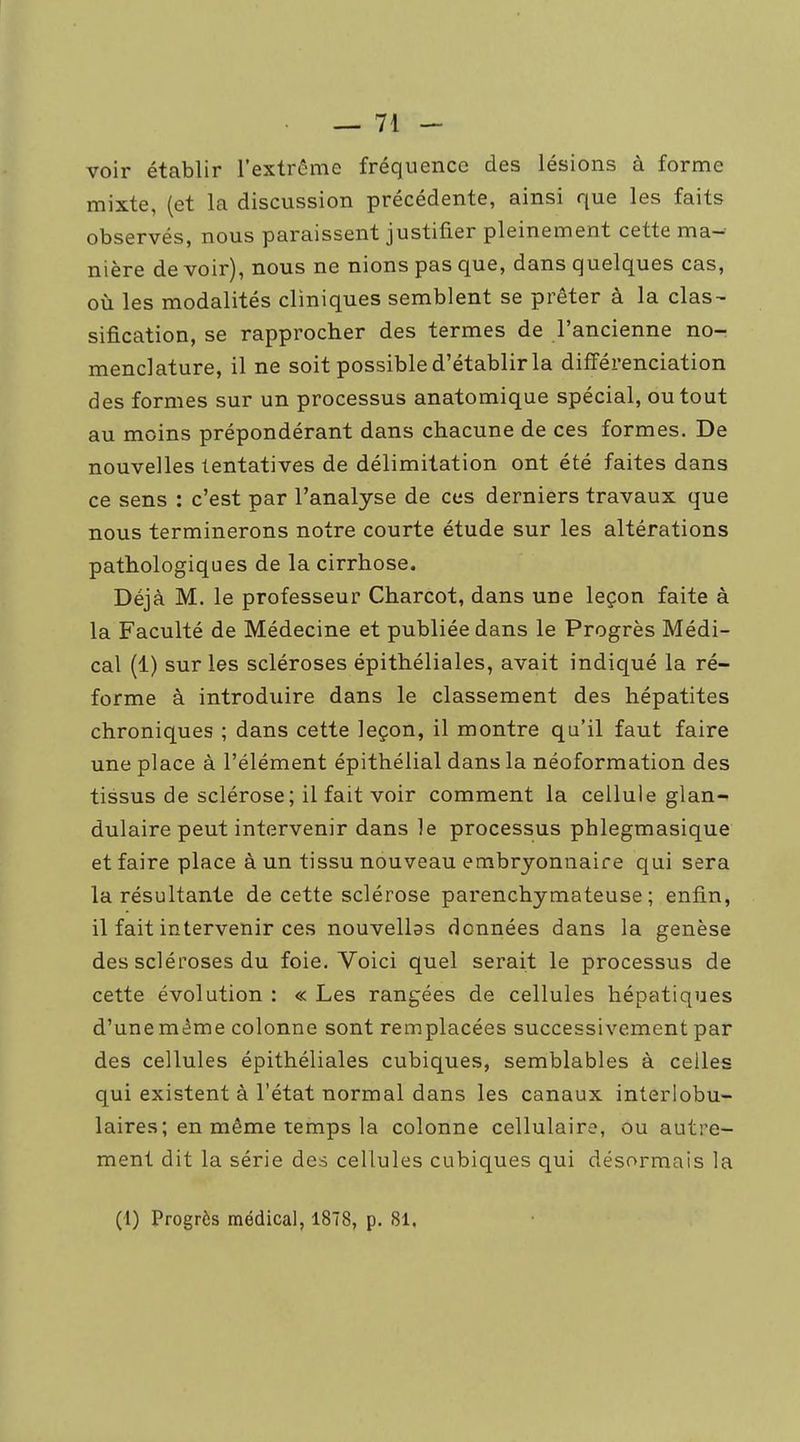 voir établir l'extrême fréquence des lésions à forme mixte, (et la discussion précédente, ainsi que les faits observés, nous paraissent justifier pleinement cette ma- nière de voir), nous ne nions pas que, dans quelques cas, où les modalités cliniques semblent se prêter à la clas- sification, se rapprocher des termes de l'ancienne no- menclature, il ne soit possible d'établir la différenciation des formes sur un processus anatomique spécial, ou tout au moins prépondérant dans chacune de ces formes. De nouvelles tentatives de délimitation ont été faites dans ce sens : c'est par l'analyse de ces derniers travaux que nous terminerons notre courte étude sur les altérations pathologiques de la cirrhose. Déjà M. le professeur Charcot, dans une leçon faite à la Faculté de Médecine et publiée dans le Progrès Médi- cal (1) sur les scléroses épithéliales, avait indiqué la ré- forme à introduire dans le classement des hépatites chroniques ; dans cette leçon, il montre qu'il faut faire une place à l'élément épithélial dans la néoformation des tissus de sclérose; il fait voir comment la cellule glan- dulaire peut intervenir dans le processus phlegmasique et faire place à un tissu nouveau embryonnaire qui sera la résultante de cette sclérose parenchymateuse ; enfin, il fait intervenir ces nouvellas données dans la genèse des scléroses du foie. Voici quel serait le processus de cette évolution : « Les rangées de cellules hépatiques d'unemême colonne sont remplacées successivement par des cellules épithéliales cubiques, semblables à celles qui existent à l'état normal dans les canaux interlobu- laires; en même temps la colonne cellulaire, ou autre- ment dit la série des cellules cubiques qui désormais la (1) Progrès médical, 1878, p. 81,