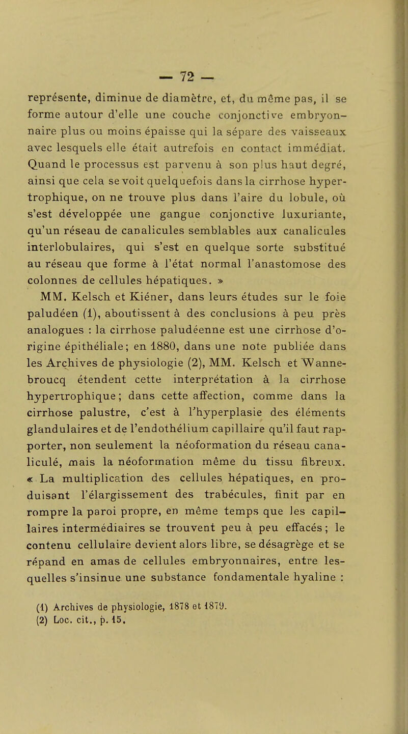 représente, diminue de diamètre, et, du même pas, il se forme autour d'elle une couche conjonctive embryon- naire plus ou moins épaisse qui la sépare des vaisseaux avec lesquels elle était autrefois en contact immédiat. Quand le processus est parvenu à son plus haut degré, ainsi que cela se voit quelquefois dans la cirrhose hyper- trophique, on ne trouve plus dans l'aire du lobule, où s'est développée une gangue conjonctive luxuriante, qu'un réseau de canalicules semblables aux canalicules interlobulaires, qui s'est en quelque sorte substitué au réseau que forme à l'état normal l'anastomose des colonnes de cellules hépatiques. » MM. Kelsch et Kiéner, dans leurs études sur le foie paludéen (1), aboutissent à des conclusions à peu près analogues : la cirrhose paludéenne est une cirrhose d'o- rigine épithéliale; en 1880, dans une note publiée dans les Archives de physiologie (2), MM. Kelsch et'Wanne- broucq étendent cette interprétation à la cirrhose hyperirophique ; dans cette affection, comme dans la cirrhose palustre, c'est à l'hyperplasie des éléments glandulaires et de l'endothélium capillaire qu'il faut rap- porter, non seulement la néoformation du réseau cana- liculé, mais la néoformation même du tissu fibreux. « La multiplication des cellules hépatiques, en pro- duisant l'élargissement des trabécules, finit par en rompre la paroi propre, en même temps que les capil- laires intermédiaires se trouvent peu à peu effacés ; le contenu cellulaire devient alors libre, se désagrège et Se répand en amas de cellules embryonnaires, entre les- quelles s'insinue une substance fondamentale hyaline : (1) Archives de physiologie, 1878 et 1879. (2) Loc. cit., p. 15,