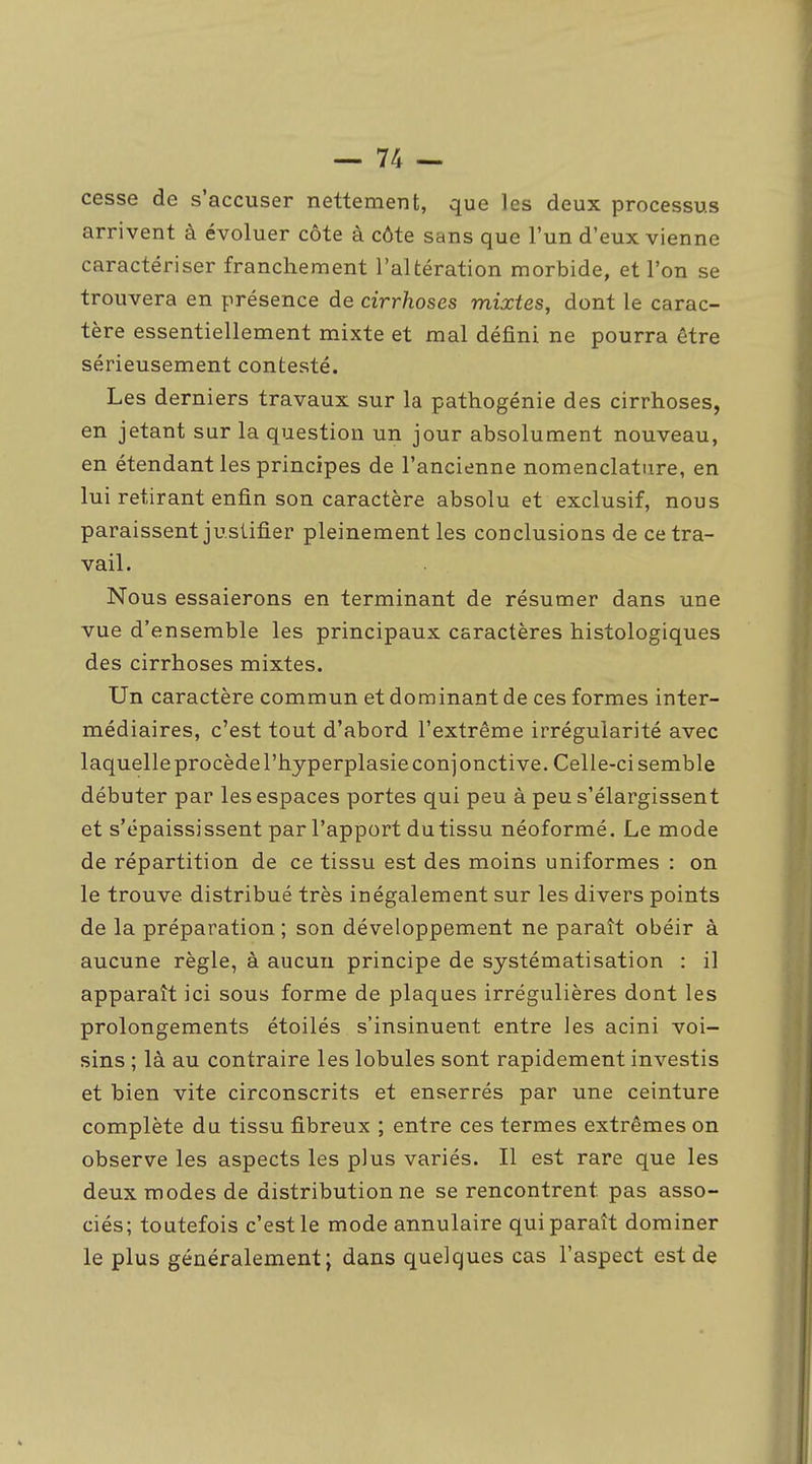 cesse de s'accuser nettement, que les deux processus arrivent à évoluer côte à côte sans que l'un d'eux vienne caractériser franchement l'altération morbide, et l'on se trouvera en présence de cirrhoses mixtes, dont le carac- tère essentiellement mixte et mal défini ne pourra être sérieusement contesté. Les derniers travaux sur la pathogénie des cirrhoses, en jetant sur la question un jour absolument nouveau, en étendant les principes de l'ancienne nomenclature, en lui retirant enfin son caractère absolu et exclusif, nous paraissent justifier pleinement les conclusions de ce tra- vail. Nous essaierons en terminant de résumer dans une vue d'ensemble les principaux caractères histologiques des cirrhoses mixtes. Un caractère commun et dominant de ces formes inter- médiaires, c'est tout d'abord l'extrême irrégularité avec laquelle procèdel'hyperplasie conjonctive. Celle-ci semble débuter par les espaces portes qui peu à peu s'élargissent et s'épaississent par l'apport dutissu néoformé. Le mode de répartition de ce tissu est des moins uniformes : on le trouve distribué très inégalement sur les divers points de la préparation; son développement ne paraît obéir à aucune règle, à aucun principe de systématisation : il apparaît ici sous forme de plaques irrégulières dont les prolongements étoilés s'insinuent entre les acini voi- sins ; là au contraire les lobules sont rapidement investis et bien vite circonscrits et enserrés par une ceinture complète du tissu fibreux ; entre ces termes extrêmes on observe les aspects les plus variés. Il est rare que les deux modes de distribution ne se rencontrent pas asso- ciés; toutefois c'est le mode annulaire qui paraît dominer le plus généralement; dans quelques cas l'aspect est de