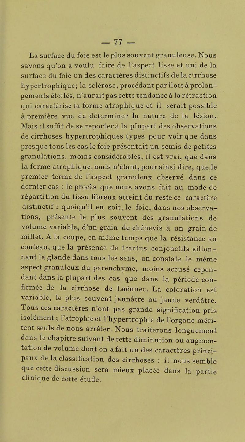 La surface du foie esi le plus souvent granuleuse. Nous savons qu'on a voulu faire de l'aspect lisse et uni de la surface du foie un des caractères distinctifs de la c'.rrhose hypertrophique; la sclérose, procédant par îlots à prolon- gements étoilés, n'auraitpas cette tendance à la rétraction qui caractérise la forme atrophique et il serait possible à première vue de déterminer la nature de la lésion. Mais il suffit de se reporter à la plupart des observations de cirrhoses hypertrophiques types pour voir que dans presque tous les cas le foie présentait un semis de petites granulations, moins considérables, il est vrai, que dans la forme atrophique, mais n'étant, pour ainsi dire, que le premier terme de l'aspect granuleux observé dans ce dernier cas : le procès que nous avons fait au mode de répartition du tissu fibreux atteint du reste ce caractère distinctif : quoiqu'il en soit, le foie, dans nos observa- tions, présente le plus souvent des granulations de volume variable, d'un grain de chénevis à un grain de millet. A la coupe, en même temps que la résistance au couteau, que la présence de tractus conjonctifs sillon- nant la glande dans tous les sens, on constate le même aspect granuleux du parenchyme, moins accusé cepen- dant dans la plupart des cas que dans la période con- firmée de la cirrhose de Laënnec. La coloration est variable, le plus souvent jaunâtre ou jaune verdâtre. Tous ces caractères n'ont pas grande signification pris isolément ; l'atrophie et l'hypertrophie de l'organe méri- tent seuls de nous arrêter. Nous traiterons longuement dans le chapitre suivant de cette diminution ou augmen- tation de volume dont on a fait un des caractères princi- paux de la classification des cirrhoses : il nous semble que cette discussion sera mieux placée dans la partie clinique de cette étude.