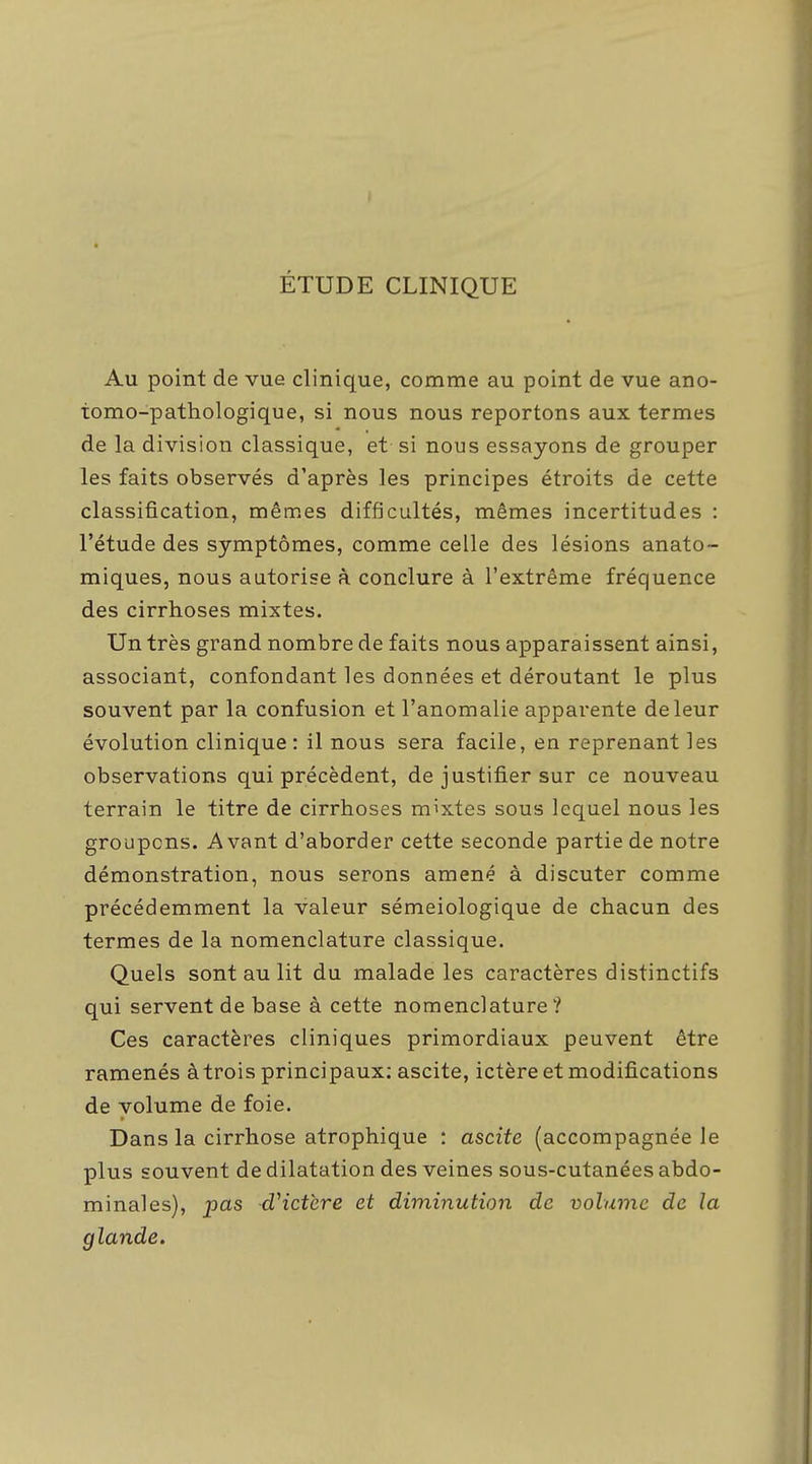 ÉTUDE CLINIQUE Au point de vue clinique, comme au point de vue ano- iomo-pathologique, si nous nous reportons aux termes de la division classique, et si nous essayons de grouper les faits observés d'après les principes étroits de cette classification, mêmes difficultés, mêmes incertitudes : l'étude des symptômes, comme celle des lésions anato- miques, nous autorise à conclure à l'extrême fréquence des cirrhoses mixtes. Un très grand nombre de faits nous apparaissent ainsi, associant, confondant les données et déroutant le plus souvent par la confusion et l'anomalie apparente de leur évolution clinique: il nous sera facile, en reprenant les observations qui précèdent, de justifier sur ce nouveau terrain le titre de cirrhoses mixtes sous lequel nous les groupons. Avant d'aborder cette seconde partie de notre démonstration, nous serons amené à discuter comme précédemment la valeur sémeiologique de chacun des termes de la nomenclature classique. Quels sont au lit du malade les caractères distinctifs qui servent de base à cette nomenclature? Ces caractères cliniques primordiaux peuvent être ramenés àtrois principaux; ascite, ictère et modifications de volume de foie. Dans la cirrhose atrophique : ascite (accompagnée le plus souvent de dilatation des veines sous-cutanées abdo- minales), pas dHctcre et diminution de volume de la glande.