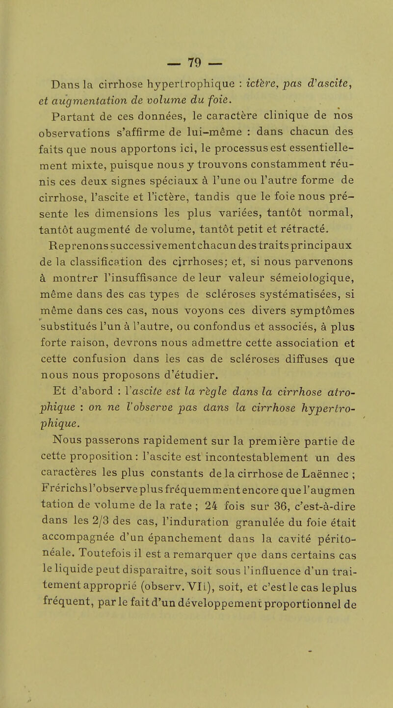 Dans la cirrhose hypertrophique : ictère, pas d'ascite, et augmentation de volume du foie. Partant de ces données, le caractère clinique de nos observations s'affirme de lui-même : dans chacun des faits que nous apportons ici, le processus est essentielle- ment mixte, puisque nous y trouvons constamment réu- nis ces deux signes spéciaux à l'une ou l'autre forme de cirrhose, l'ascite et l'ictère, tandis que le foie nous pré- sente les dimensions les plus variées, tantôt normal, tantôt augmenté de volume, tantôt petit et rétracté. Reprenons successivement chacun des traits principaux de la classification des cirrhoses; et, si nous parvenons à montrer l'insuffisance de leur valeur sémeiologique, même dans des cas types de scléroses systématisées, si même dans ces cas, nous voyons ces divers symptômes substitués l'un à l'autre, ou confondus et associés, à plus forte raison, devrons nous admettre cette association et cette confusion dans les cas de scléroses diffuses que nous nous proposons d'étudier. Et d'abord : Vascile est la règle dans la cirrhose atro~ phique : on ne l'observe pas dans la cirrhose hypertro- phique. Nous passerons rapidement sur la première partie de cette proposition : l'ascite est incontestablement un des caractères les plus constants de la cirrhose de Laënnec ; Frérichsl'observeplus fréquemment encore que l'augmen tation de volume de la rate ; 24 fois sur 36, c'est-à-dire dans les 2/3 des cas, l'induration granulée du foie était accompagnée d'un épanchement dans la cavité périto- néale. Toutefois il est a remarquer que dans certains cas le liquide peut disparaître, soit sous l'influence d'un trai- tement approprié (observ. Vli), soit, et c'est le cas leplus fréquent, par le fait d'un développement proportionnel de