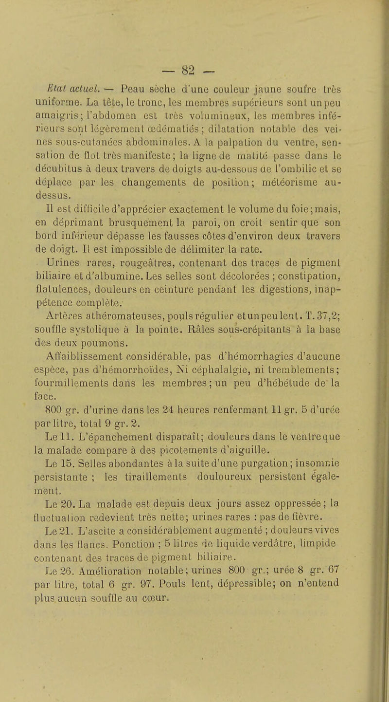 Etat actuel. — Peau sèche d'une couleur jaune soufre très uniforme. La tôLe, le Lronc, les membres supérieurs sont un peu amaigris ; l'abdomen est très volumineux, les membres infé- rieurs sûiil légèrement œdématiés ; dilatation notable des vei- nes sous-cutanées abdominales. A la palpation du ventre, sen- sation de flot très manifeste ; la ligne de matité passe dans le décubitus à deux travers de doigts au-dessous ae l'ombilic et se déplace par les changements de po.sition; météorisme au- dessus. Il est difficile d'apprécier exactement le volume du foie ; mais, en déprimant brusquement la paroi, on croit sentir que son bord inférieur dépasse les fausses côtes d'environ deux travers de doigt. Il est impossible de délimiter la rate. Urines rares, rougeâtres, contenant des traces de pigment biliaire et d'albumine. Les selles sont décolorées ; constipation, flatulences, douleurs en ceinture pendant les digestions, inap- pétence complète. Artères athéromateuses, pouls régulier etunpeulent. T. 37,2; souffle systolique à la pointe. Râles sous-crépitants à la base des deux poumons. AtYaiblissement considérable, pas d'hémorrhagies d'aucune espèce, pas d'hémorrhoïdes, Ni céphalalgie, ni tremblements; fourmillements dans les membres; un peu d'hébétude de la face. 800 gr. d'urine dans les 24 heures renfermant 11 gr. 5 d'urée par litre, total 9 gr. 2. Le 11. L'épanchement disparaît; douleurs dans leventreque la malade compare à des picotements d'aiguille. Le 15, Selles abondantes à la suite d'une purgation; insomnie persistante ; les tiraillements douloureux persistent égale- ment. Le 20. La malade est depuis deux jours assez oppressée ; la fluctualion redevient très nette; urines rares : pas de fièvre. Le 21. L'ascite a considérablement augmenté ; douleurs vives dans les flancs. Ponction ; 5 litres de liquide verdâtre, limpide contenant des traces de pigment biliaire. Le 26. Amélioration notable ; urines 800 gr.; urée 8 gr. 67 par litre, total 6 gr. 97. Pouls lent, dépressible; on n'entend plus aucun souffle au cœur.