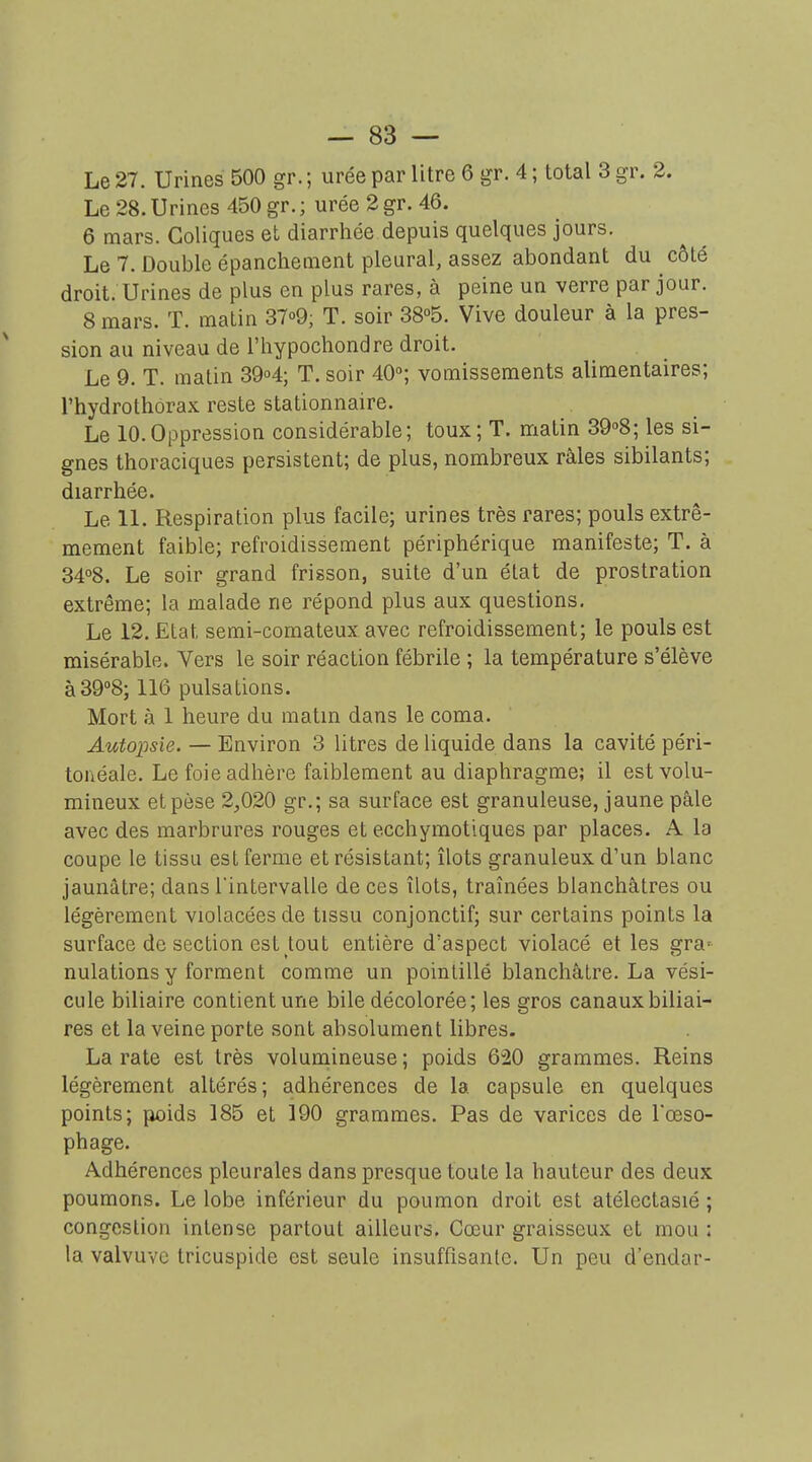 Le 27. Urines 500 gr. ; urée par litre 6 gr. 4 ; total 3 gr. 2. Le 28. Urines 450 gr. ; urée 2 gr. 46. 6 mars. Coliques et diarrhée depuis quelques jours. Le 7. Double épanchement pleural, assez abondant du côté droit. Urines de plus en plus rares, à peine un verre par jour. 8 mars. T. matin 37o9; T. soir 38°5. Vive douleur à la pres- sion au niveau de l'hypocliondre droit. Le 9. T. matin 39o4; T. soir 40; vomissements alimentaires; rhydrothôrax reste stationnaire. Le 10.Oppression considérable; toux; T. matin 39''8; les si- gnes thoraciques persistent; de plus, nombreux râles sibilants; diarrhée. Le 11. Respiration plus facile; urines très rares; pouls extrê- mement faible; refroidissement périphérique manifeste; T. à 3408. Le soir grand frisson, suite d'un état de prostration extrême; la malade ne répond plus aux questions. Le 12. Etat semi-comateux avec refroidissement; le pouls est misérable. Vers le soir réaction fébrile ; la température s'élève à39''8; 116 pulsations. Mort à 1 heure du matin dans le coma. Autopsie. — Environ 3 litres de liquide dans la cavité péri- tonéale. Le foie adhère faiblement au diaphragme; il est volu- mineux et pèse 2,020 gr.; sa surface est granuleuse, jaune pâle avec des marbrures rouges et ecchymotiques par places. A la coupe le tissu est ferme et résistant; îlots granuleux d'un blanc jaunâtre; dans l'intervalle de ces îlots, traînées blanchâtres ou légèrement violacées de tissu conjonctif; sur certains points la surface de section est tout entière d'aspect violacé et les gra= nulations y forment comme un pointillé blanchâtre. La vési- cule biliaire contient une bile décolorée; les gros canaux biliai- res et la veine porte sont absolument libres. La rate est très volumineuse ; poids 620 grammes. Reins légèrement altérés; adhérences de la capsule en quelques points; poids 185 et 190 grammes. Pas de varices de Tceso- phage. Adhérences pleurales dans presque toute la hauteur des deux poumons. Le lobe inférieur du poumon droit est atélectasié ; congestion intense partout ailleurs. Cœur graisseux et mou : la valvuYC tricuspide est seule insuffisante. Un peu d'endar-