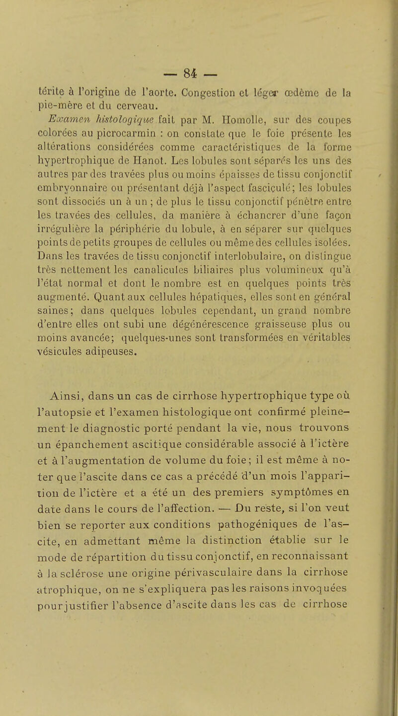 térite à l'origine de l'aorte. Congestion et léger œdème de la pie-mère et du cerveau. Examen histologique fait par M. IlomoUe, sur des coupes colorées au picrocarmin : on constate que le foie présente les altérations considérées comme caractéristiques de la forme hypertrophique de Hanot. Les lobules sont séparés les uns des autres par des travées plus ou moins épaisses de tissu conjonclif embryonnaire ou présentant déjà l'aspect fasciculé; les lobules sont dissociés un à un ; de plus le tissu conjonctif pénètre entre les travées des cellules, da manière à échancrer d'une façon irrégulière la périphérie du lobule, à en séparer sur quelques points de petits groupes de cellules ou même des cellules isolées. Dans les travées de tissu conjonctif interlobulaire, on dislingue très nettement les canalicules biliaires plus volumineux qu'à l'état normal et dont le nombre est en quelques points très augmenté. Quant aux cellules hépatiques, elles sont en général saines; dans quelques lobules cependant, un grand nombre d'entre elles ont subi une dégénérescence graisseuse plus ou moins avancée; quelques-unes sont transformées en véritables vésicules adipeuses. Ainsi, dans un cas de cirrhose hypertrophique type on l'autopsie et l'examen histologique ont confirmé pleine- ment le diagnostic porté pendant la vie, nous trouvons un épanchement ascitique considérable associé à l'ictère et à l'augmentation de volume du foie ; il est même à no- ter que i'ascite dans ce cas a précédé d'un mois l'appari- tion de l'ictère et a été un des premiers symptômes en date dans le cours de l'affection. — Du reste, si l'on veut bien se reporter aux conditions pathogéniques de I'as- cite, en admettant même la distinction établie sur le mode de répartition du tissu conjonctif, en reconnaissant à la sclérose une origine périvasculaire dans la cirrhose atrophique, on ne s'expliquera pas les raisons invoquées pour justifier l'absence d'ascite dans les cas de cirrhose