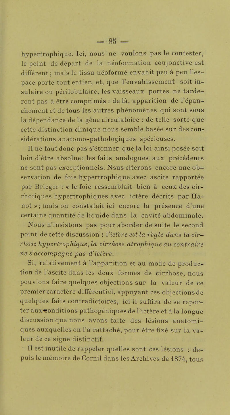 hypertrophique. Ici, nous ne voulons pas le contester, le point de départ de la néoformation conjonctive est différent ; mais le tissu néoformé envahit peu à peu l'es- pace porte tout entier, et, que l'envahissement soit in- sulaire ou périlobulaire, les vaisseaux portes ne tarde- ront pas à être comprimés : de là, apparition de l'épan- chement et de tous les autres phénomènes qui sont sous la dépendance de la gêne circulatoire : de telle sorte que cette distinction clinique nous semble basée sur des con- sidérations anatomo-pathologiques spécieuses. Il ne faut donc pas s'étonner que la loi ainsi posée soit loin d'être absolue ; les faits analogues aux précédents ne sont pas exceptionnels. Nsus citerons encore une ob- servation de foie hypertrophique avec ascite rapportée par Brièger : « le foie ressemblait bien à ceux des cir- rhotiques hypertrophiques avec ictère décrits par Ha- not»;maison constatait ici encore la présence d'une certaine quantité de liquide dans la cavité abdominale. Nous n'insistons pas pour aborder de suite le second point de cette discussion : l'ictère est la règle dans la cir- rhose hypertrophique, la cirrhose atrophiqueau contraire ne s''accompagne pas d'ictère. Si, relativement à l'apparition et au mode de produc- tion de l'ascite dans les deux formes de cirrhose, nous pouvions faire quelques objections sur la valeur de ce premier caractère différentiel, appuyant ces objections de quelques faits contradictoires, ici il suffira de se repor- ter aux«eonditions pathogéniques de l'ictère et à la longue discussion que nous avons faite des lésions anatomi- ques auxquelles on l'a rattaché, pour être fixé sur la va- leur de ce signe distinctif. Il est inutile de rappeler quelles sont ces lésions : de- puis le mémoire de Cornil dans les Archives de 1874, tou.s