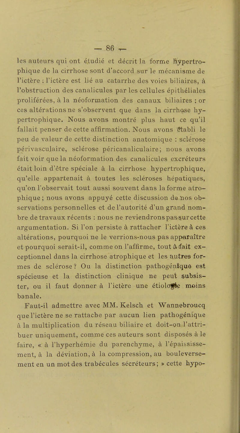 les auteurs qui ont étudié et décrit la forme ftypertro- phique de la cirrhose sont d'accord sur le mécanisme de l'ictère : l'ictère est lié au catarrhe des voies biliaires, à l'obstruction des canalicules par les cellules épithéliales proliférées, à la néoformation des canaux biliaires : or ces altérations ne s'observent que dans la cirrhose hy- pertrophique. Nous avons montré plus haut ce qu'il fallait penser de cette affirmation. Nous avons ^abli le peu de valeur de cette distinction anatomique : sclérose périvasculaire, sclérose péricanaliculaire; nous avons fait voir que la néoformation des canalicules excréteurs était loin d'être spéciale à la cirrhose hypertrophique, qu'elle appartenait à toutes les scléroses hépatiques, qu'on l'observait tout aussi souvent dans la forme atro- phique ; nous avons appuyé cette discussion de nos ob- servations personnelles et de l'autorité d'un grand nom- bre de travaux récents : nous ne reviendrons pas sur cette argumentation. Si l'on persiste à rattacher l'ictère à ces altérations, pourquoi ne le verrions-nous pas apparaître et pourquoi serait-il, comme on l'affirme, tout à-fait ex- ceptionnel dans la cirrhose atrophique et les autres for- mes de sclérose ? Ou la distinction pathogénlque est spécieuse et la distinction clinique ne peut subsis- ter, ou il faut donner à l'ictère une étiolofle moins banale. Faut-il admettre avec MM. Kelsch et Wannebroucq que l'ictère ne se rattache par aucun lien pathogénique à la multiplication du réseau biliaire et doit-on l'attri- buer uniquement, comme ces auteurs sont disposés à le faire, « à l'hyperhémie du parenchyme, à l'épaibsisse- ment, à la déviation, à la compression, au bouleverse- ment en un mot des trabécules sécréteurs; » cette hypo-