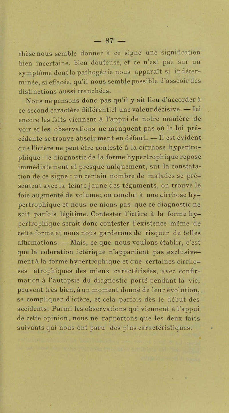 thèse nous semble donner à ce signe une signification bien incertaine, bien douteuse, et ce n'est pas sur un symptôme dont la pathogénie nous apparaît si indéter- minée, si effacée, qu'il nous semble possible d'asseoir des distinctions aussi tranchées. Nous ne pensons donc pas qu'il y ait lieu d'accorder à ce second caractère différentiel une valeur décisive. — Ici encore les faits viennent à l'appui de notre manière de voir et les observations ne manquent pas où la loi pré- cédente se trouve absolument en défaut. —Il est évident que l'ictère ne peut être contesté à la cirrhose hypertro- phique : le diagnostic de la forme hypertrophique repose immédiatement et presque uniquement, sur la constata- tion de ce signe ; un certain nombre de malades se pré- sentent avec la teinte jaune des téguments, on trouve le foie augmenté de volume; on conclut à une cirrhose hy- pertrophique et nous ne nions pas que ce diagnostic ne soit parfois légitime. Contester l'ictère à la forme hy- pertrophique serait donc contester l'existence même de cette forme et nous nous garderons de risquer de telles affirrnations. — Mais, çe que nous voulons établir, c'est que la coloration ictérique n'appartient pas exclusive- ment à la forme hypertrophique et que certaines cirrho- ses atrophiques des mieux caractérisées, avec confir- mation à l'autopsie du diagnostic porté pendant la vie, peuvent très bien, à un moment donné de leur évolution, se compliquer d'ictère, et cela parfois dès le début des accidents. Parmi les observations qui viennent à l'appui de cette opinion, nous ne rapportons que les deux faits suivants qui nous ont paru des plu? caractéristiques.