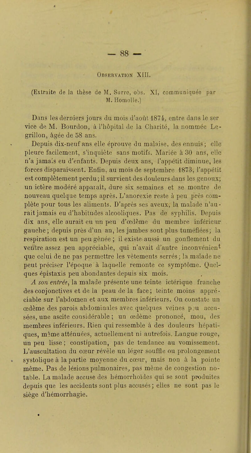 Observation XIII. (Extraite de la thèse de M. Surre, obs. XI, communiquée par M. Homolle.) Dans les clerDiers jours du mois d'août 1874, entre dans le ser vice de M. Bourdon, à l'iiôpital de la Charité, la nommée Le- grillon, âgée de 58 ans. Depuis dix-neuf ans elle éprouve du malaise, des ennuis; elle pleure facilement, s'inquiète sans motifs. Mariée à 30 ans, elle n'a jamais eu d'enfants. Depuis deux ans, l'appétit diminue, les forces disparaissent. Enfin, au mois de septembre 1873, l'appétit est complètement perdu; il survient des douleurs dans les genoux; un ictère modéré apparaît, dure six semaines et se montre de nouveau quelque temps après. L'anorexie reste à peu près com- plète pour tous les aliments. D'après ses aveux, la malade n'au- rait jamais eu d'habitudes alcooliques. Pas de syphilis. Depuis dix ans, elle aurait eu un peu d'œdème du membre inférieur gauche; depuis près d'un an, les jambes sont plus tuméfiées; la respiration est un peu gênée ; il existe aussi un gonflement du ven'tre assez peu appréciable, qui n'avait d'autre inconvénient que celui de ne pas permettre les vêtements serrés; la malade ne peut préciser l'époque à laquelle remonte ce symptôme. Quel- ques épistaxis peu abondantes depuis six mois. A son entrée, la malade présente une teinte ictérique franche des conjonctives et de la peau de la face; teinte moins appré- ciable sur l'abdomen et aux membres inférieurs. On constate un œdème des parois abdominales avec quelques veines pju accu- sées, une ascite considérable ; un œdème prononcé, mou, des membres inférieurs. Rien qui ressemble à des douleurs hépati- ques, m^me atténuées, actuellement ni autrefois. Langue rouge, un peu lisse ; constipation, pas de tendance au vomissement. L'auscultation du cœur révèle un léger souffle ou prolongement systolique à la partie moyenne du cœur, mais non à la pointe même. Pas de lésions pulmonaires, pas même de congestion no- table. La malade accuse des hémorrhoïdes qui se sont ptx)duites depuis que les accidents sont plus accusés; elles ne sont pas le siège d'hémorrhagie. «