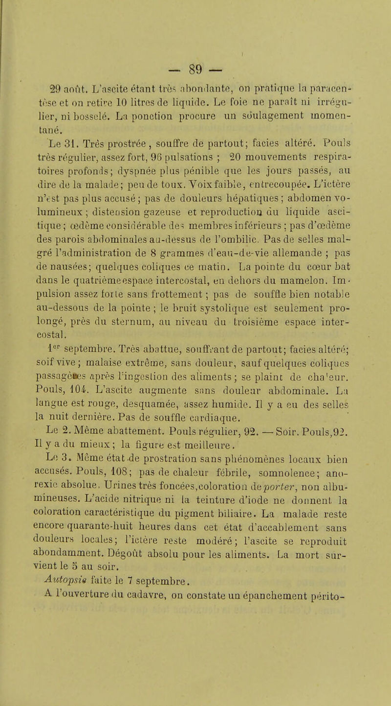 29 août. L'ascite étant trùs .ihondante, on pratique la paracen- tèse et on retire 10 litres de liquide. Le foie ne paraît ni irrégu- lier, ni bosselé. La ponction procure un soulagement momen- tané. Le 31. Très prostrée , souflfre de partout; faciès altéré. Pouls très régulier, assez fort, 96 pulsations ; 20 mouvements respira- toires profonds; dyspnée plus pénible que les jours passés, au dire de la malade; peu de toux. Voix faible, entrecoupée. L'ictère u't st pas plus accusé ; pas de douleurs hépatiques ; abdomen vo- lumineux ; distension gazeuse et reproductiou du liquide asci- tique ; œdème considérable de^ membres inférieurs ; pas d'œdème des parois abdominales au-dessus de l'ombilic. Pas de selles mal- gré l'administration de 8 grammes d'eau-de-vie allemande ; pas de nausées; quelques coliques ce matin. La pointe du cœur bat dans le quatrième espace intercostal, en dehors du mamelon. Im- pulsion assez for le sans frottement ; pas de souffle bien notable au-dessous de la pointe ; le bruit systolique est seulement pro- longé, près du sternum, au niveau du troisième espace inter- costal. l septembre. Très abattue, souffi-ant de partout; faciès altéré; soif vive; malaise extrême, sans douleur, sauf quelques coliques passagèaes après Tingeslion des aUments ; se plaine de cha'eur. Pouls, 104. L'ascite augmente snns douleur abdominale. Lu langue est rouge, desquamée, assez humide. Il y a eu des selles la nuit dernière. Pas de souffle cardiaque. Le 2. Même abattement. Pouls régulier, 92. — Soir. Pouls,92. Il y a du mieux ; la figure est meilleure. Le 3. Môme état-de prostration sans phénomènes locaux bien accusés. Pouls, 108; pas de chaleur fébrile, somnolence; ano- rexie absolue. Urines très foncées,coloration déporter, non albu- mineuses. L'acide nitrique ni la teinture d'iode ne donnent la coloration caractéristique du pigment biliaire. La malade reste encore quarante-huit heures dans cet état d'accablement sans douleurs locales; l'icière reste modéré; l'ascite se reproduit abondamment. Dégoût absolu pour les aliments. La mort sur- vient le 5 au soir. Autopsie faite le 7 septembre. A l'ouverture du cadavre, on constate un épanchement périto-