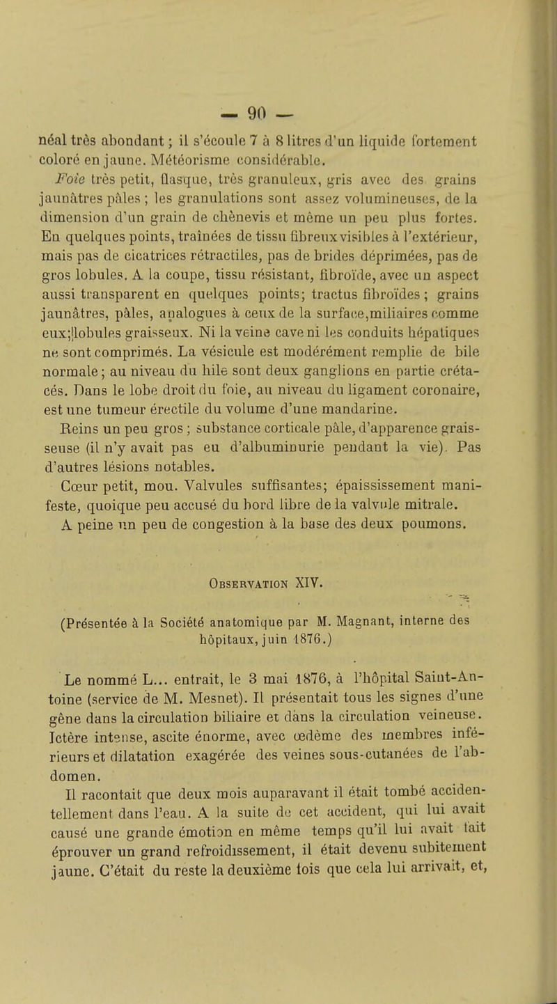 néal très abondant ; il s'écoule 7 à 8 litres d'un liquide fortement coloré en jaune. Météorisme considérable. Foie très petit, flasque, très granuleux, gris avec des grains jaunâtres pâles ; les granulations sont assez volumineuses, de la dimension d'un grain de chènevis et même un peu plus fortes. En quelques points, traînées de tissu fibreux visibles à l'extérieur, mais pas de cicatrices rétractiles, pas de brides déprimées, pas de gros lobules. A la coupe, tissu résistant, fibroïde, avec uu aspect aussi transparent en quelques points; tractus fîbroïdes ; grains jaunâtres, pâles, analogues à ceux de la surface,miliaires comme eux;ilobulfts graisseux. Ni la veine cave ni les conduits hépatiques ne sont comprimés. La vésicule est modérément remplie de bile normale; au niveau du hile sont deux ganglions en partie créta- cés. Dans le lobe droit du foie, au niveau du ligament coronaire, est une tumeur érectile du volume d'une mandarine. Reins un peu gros ; substance corticale pâle, d'apparence grais- seuse (il n'y avait pas eu d'albuminurie pendant la vie). Pas d'autres lésions notables. Cœur petit, mou. Valvules suffisantes; épaississement mani- feste, quoique peu accusé du bord libre de la valvule mitrale. A peine un peu de congestion à la base des deux poumons. Observation XIV. (Présentée à la Société anatomique par M. Magnant, interne des hôpitaux, juin 1876.) Le nommé L... entrait, le 3 mai 1876, à l'hôpital Saint-An- toine (service de M. Mesnet). Il présentait tous les signes d'une gêne dans la circulation biliaire et dans la circulation veineuse. Ictère intense, ascite énorme, avec œdème des membres infé- rieurs et dilatation exagérée des veines sous-cutanées de l'ab- domen. Il racontait que deux mois auparavant il était tombé acciden- tellement dans l'eau. A la suite de cet accident, qui lui avait causé une grande émotion en même temps qu'il lui avait lait éprouver un grand refroidissement, il était devenu subitement jaune. C'était du reste la deuxième lois que cela lui arrivait, et,