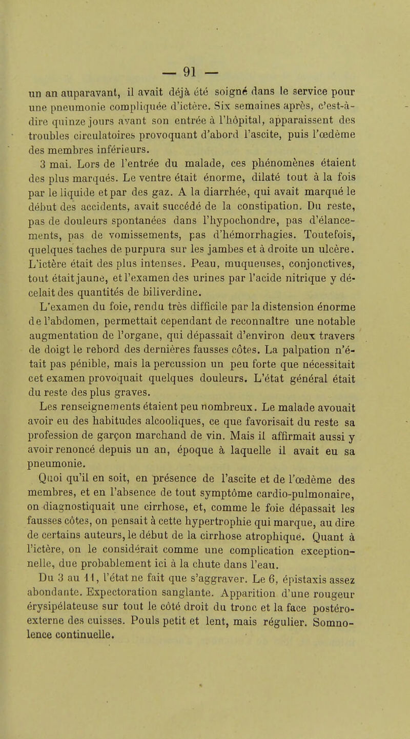 un an auparavant, il avait déjà été soigné dans le service pour une pneumonie compliquée d'ictère. Six semaines après, c'est-à- dire quinze jours avant son entrée à l'hôpital, apparaissent des troubles circulatoires provoquant d'abord Tascite, puis l'œdème des membres inférieurs. 3 mai. Lors de l'entrée du malade, ces phénomènes étaient des plus marqués. Le ventre était énorme, dilaté tout à la fois par le liquide et par des gaz. A la diarrhée, qui avait marqué le début des accidents, avait succédé de la constipation. Du reste, pas de douleurs spontanées dans l'hypochondre, pas d'élance- ments, pas de vomissements, pas d'hémorrhagies. Toutefois, quelques taches de purpura sur les jambes et à droite un ulcère. L'ictère était des plus intenses. Peau, muqueuses, conjonctives, tout était jaune, et l'examen des urines par l'acide nitrique y dé- celait des quantités de biliverdine. L'examen du foie, rendu très difficile par la distension énorme de l'abdomen, permettait cependant de reconnaître une notable augmentation de l'organe, qui dépassait d'environ deux travers de doigt le rebord des dernières fausses côtes. La palpation n'é- tait pas pénible, mais la percussion un peu forte que nécessitait cet examen provoquait quelques douleurs. L'état général était du reste des plus graves. Les renseignements étaient peu nombreux. Le malade avouait avoir eu des habitudes alcooliques, ce que favorisait du reste sa profession de garçon marchand de vin. Mais il affirmait aussi y avoir renoncé depuis un an, époque à laquelle il avait eu sa pneumonie. Quoi qu'il en soit, en présence de l'ascite et de l'œdème des membres, et en l'absence de tout symptôme cardio-pulmonaire, on diagnostiquait une cirrhose, et, comme le foie dépassait les fausses côtes, on pensait à cette hypertrophie qui marque, au dire de certains auteurs, le début de la cirrhose atrophique. Quant à l'ictère, on le considérait comme une complication exception- nelle, due probablement ici à la chute dans l'eau. Du 3 au 11, l'état ne fait que s'aggraver. Le 6, épistaxis assez abondante. Expectoration sanglante. Apparition d'une rougeur érysipélateuse sur tout le côté droit du tronc et la face postéro- externe des cuisses. Pouls petit et lent, mais régulier. Somno- lence continuelle.