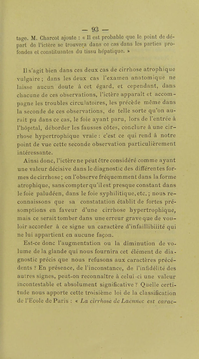 tage. M. Charcol ajoute : « Il est probable que le point de dé- part de l'ictère se trouvera dans ce cas dans les parties pro- fondes et constituantes du tissu hépatique. » 11 s'agit bien dans ces deux cas de cirrhose atrophique vulgaire; dans les deux cas l'examen anatomique ne laisse aucun doute à cet égard, et cependant, dans chacune de ces observations, l'ictère apparaît et accom- pagne les troubles circulatoires, les précède même dans la seconde de ces observations, de telle sorte qu'on au- rait pu dans ce cas, le foie ayant paru, lors de l'entrée à l'hôpital, déborder les fausses côtes, conclure à une cir- rhose hypertrophique vraie : c'est ce qui rend à notre point de vue cette seconde observation particulièrement intéressante. Ainsi donc, l'ictère ne peut être considéré com me ayant une valeur décisive dans le diagnostic des différentes for- mes de cirrhose; on l'observe fréquemment dans la forme atrophique, sans compter qu'il est presque constant dans le foie paludéen, dans le foie syphilitique, etc. ; nous re- connaissons que sa constatation établit de fortes pré- somptions en faveur d'une cirrhose hypertrophique, mais ce serait tomber dans une erreur grave que de vou- loir accorder à ce signe un caractère d'infaillibilité qui ne lui appartient en aucune façon. Est-ce donc l'augmentation ou la diminution de vo- lume de la glande qui nous fournira cet élément de dia- gnostic précis que nous refusons aux caractères précé- dents ? En présence, de l'inconstance, de l'infidélité des autres signes, peut-on reconnaître à celui-ci une valeur incontestable et absolument significative ? Quelle certi- tude nous apporte cette troisième loi de la classification de l'Ecole de Paris : « La cirrhose de Laënnec est carac-