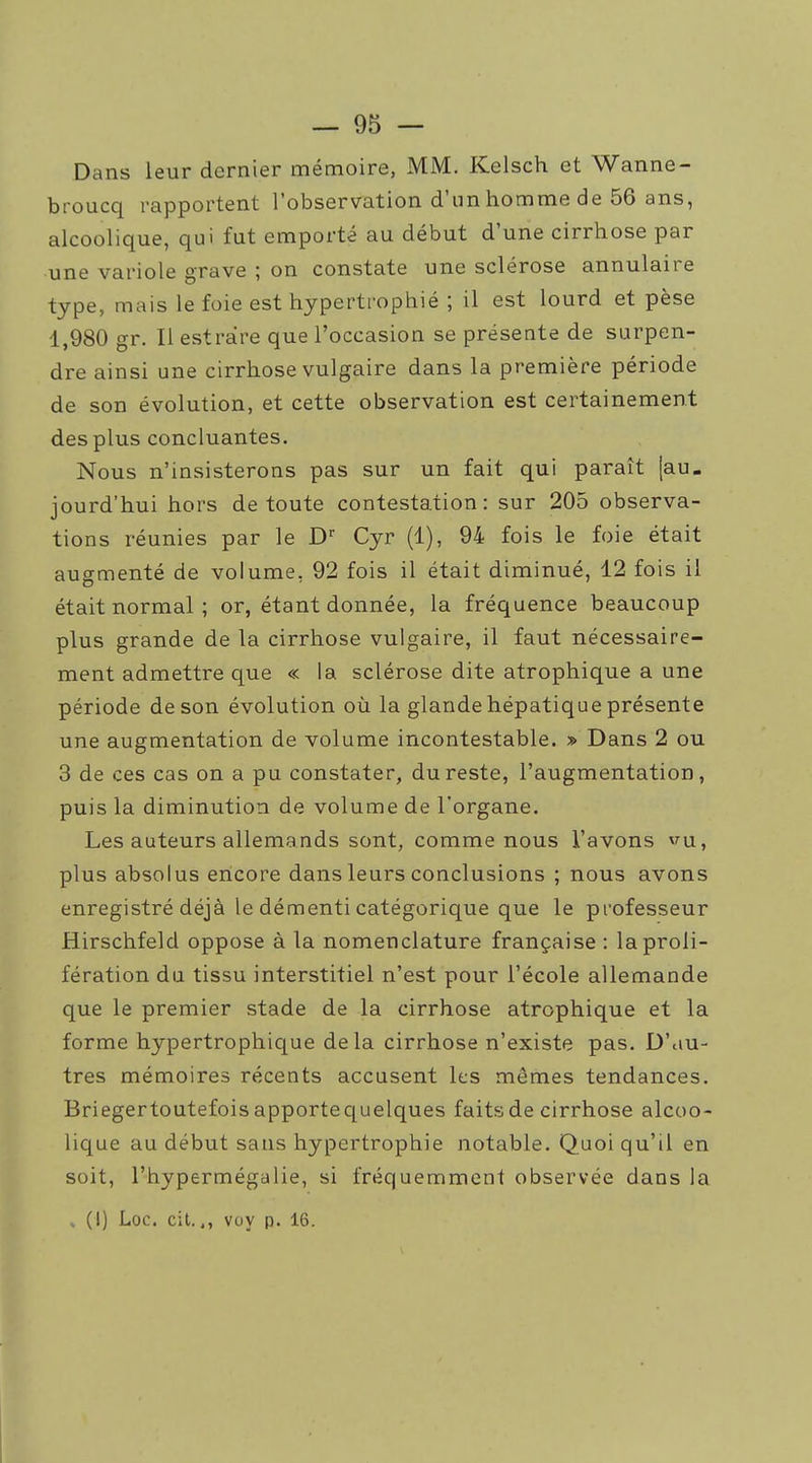 Dans leur dernier mémoire, MM. Kelsch et Wanne- broucq rapportent l'observation d'un homme de 56 ans, alcoolique, qui fut emporté au début d'une cirrhose par une variole grave ; on constate une sclérose annulaire type, mais le foie est hypertrophié ; il est lourd et pèse 1,980 gr. Il estràre que l'occasion se présente de surpen- dre ainsi une cirrhose vulgaire dans la première période de son évolution, et cette observation est certainement des plus concluantes. Nous n'insisterons pas sur un fait qui paraît [au- jourd'hui hors de toute contestation: sur 205 observa- tions réunies par le D'' Cyr (1), 94 fois le foie était augmenté de volume, 92 fois il était diminué, 12 fois il était normal; or, étant donnée, la fréquence beaucoup plus grande de la cirrhose vulgaire, il faut nécessaire- ment admettre que « la sclérose dite atrophique a une période de son évolution où la glande hépatique présente une augmentation de volume incontestable. » Dans 2 ou 3 de ces cas on a pu constater, du reste, l'augmentation, puis la diminution de volume de l'organe. Les auteurs allemands sont, comme nous l'avons ^'^u, plus absolus encore dans leurs conclusions ; nous avons enregistré déjà le démenti catégorique que le professeur Hirschfeld oppose à la nomenclature française : la proli- fération du tissu interstitiel n'est pour l'école allemande que le premier stade de la cirrhose atrophique et la forme hypertrophique delà cirrhose n'existe pas. D'iiu- tres mémoires récents accusent les mêmes tendances. Briegertoutefois apportequelques faits de cirrhose alcoo- lique au début sans hypertrophie notable. Quoi qu'il en soit, l'hypermégalie, si fréquemment observée dans la