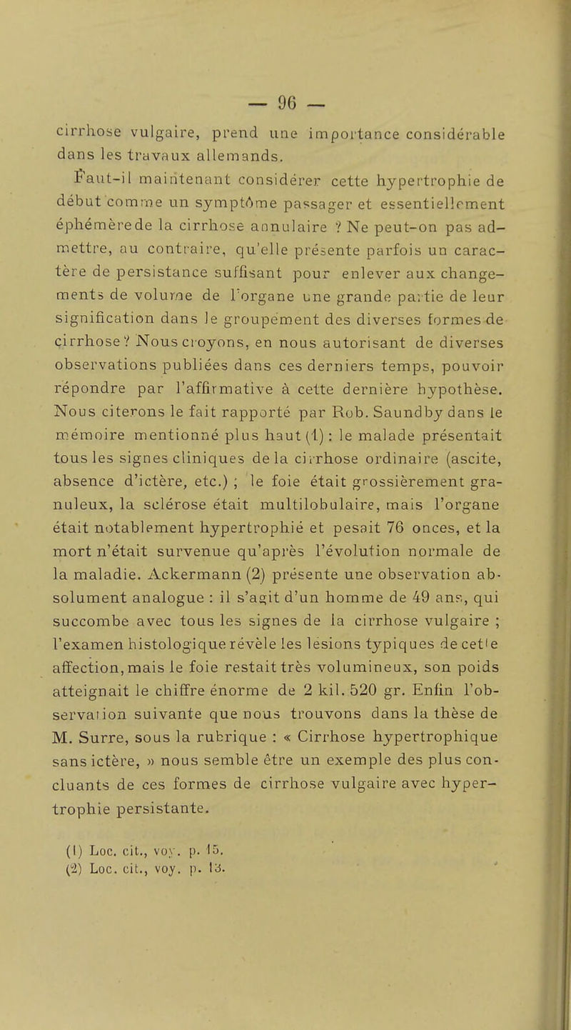 cirrhose vulgaire, prend une importance considérable dans les travaux allemands. Faut-il maintenant considérer cette hypertrophie de début comme un symptAme passager et essentiellement éphémère de la cirrhose annulaire ? Ne peut-on pas ad- mettre, au contraire, qu'elle présente parfois un carac- tère de persistance suffisant pour enlever aux change- ments de volume de Torgane une grande partie de leur signification dans le groupement des diverses formes de cirrhose? Nous croyons, en nous autorisant de diverses observations publiées dans ces derniers temps, pouvoir répondre par l'affirmative à cette dernière hypothèse. Nous citerons le fait rapporté par Rob. Saundby dans le mémoire mentionné plus haut (1) : le malade présentait tous les signes cliniques delà cirrhose ordinaire (ascite, absence d'ictère, etc.) ; le foie était grossièrement gra- nuleux, la sclérose était multilobulaire, mais l'organe était notablement hypertrophié et pesait 76 onces, et la mort n'était survenue qu'api'ès l'évolution normale de la maladie. Ackermann (2) présente une observation ab- solument analogue : il s'agit d'un homme de 49 ans, qui succombe avec tous les signes de la cirrhose vulgaire ; l'examen histologiquerévèle les lésions typiques de cet'e affection, mais le foie restait très volumineux, son poids atteignait le chiffre énorme de 2 kil. 520 gr. Enfin l'ob- servai ion suivante que nous trouvons dans la thèse de M. Surre, sous la rubrique : « Cirrhose hypertrophique sans ictère, » nous semble être un exemple des plus con- cluants de ces formes de cirrhose vulgaire avec hyper- trophie persistante. (I) Loc. cit., vo\. p. 15.