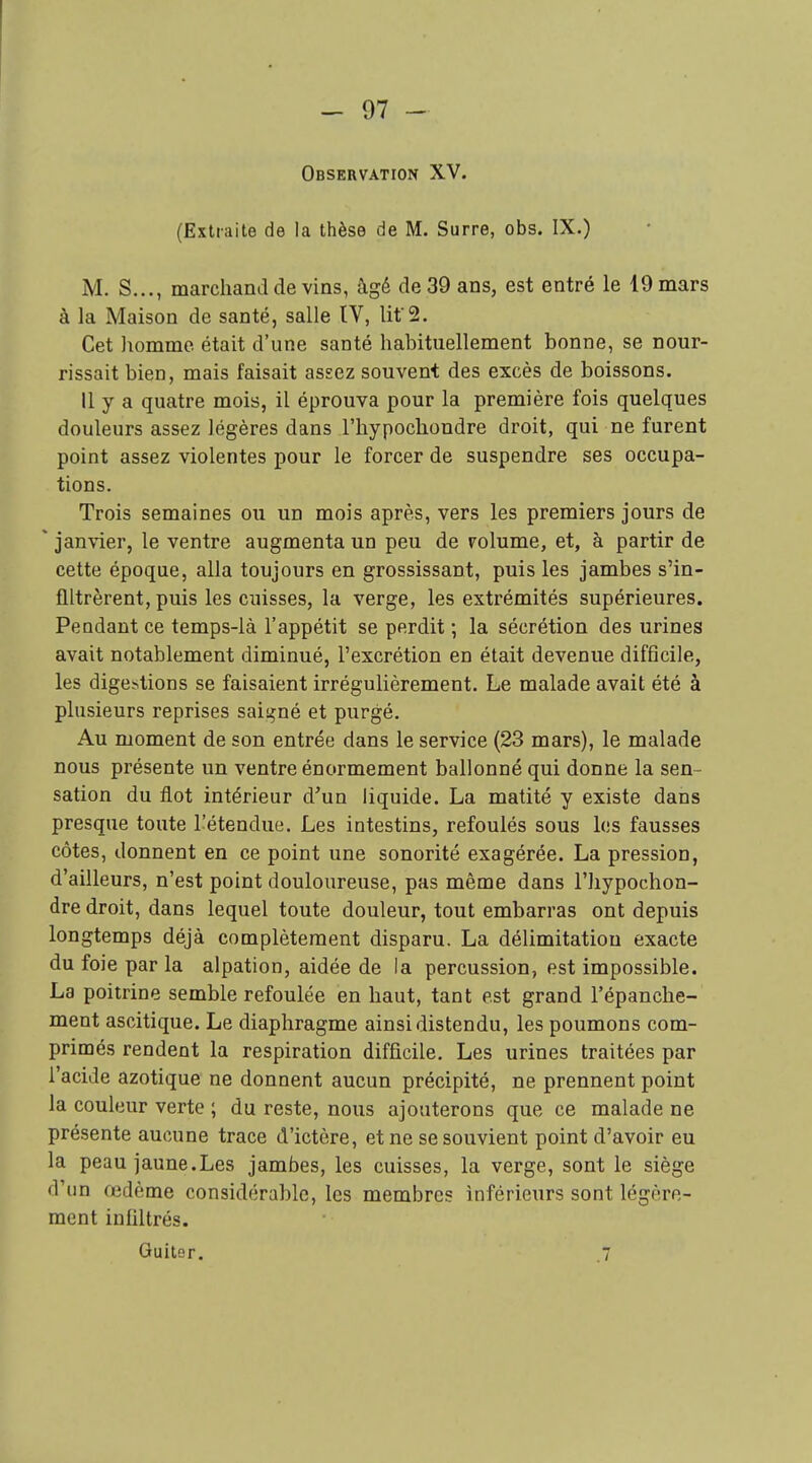 Observation XV. (Extraite de la thèse de M. Surre, obs. IX.) M. S..., marchand de vins, âgé de 39 ans, est entré le 19 mars à la Maison de santé, salle IV, lif2. Cet homme était d'une santé habituellement bonne, se nour- rissait bien, mais faisait assez souvent des excès de boissons. Il y a quatre mois, il éprouva pour la première fois quelques douleurs assez légères dans l'hypochondre droit, qui ne furent point assez violentes pour le forcer de suspendre ses occupa- tions. Trois semaines ou un mois après, vers les premiers jours de * janvier, le ventre augmenta un peu de rolume, et, à partir de cette époque, alla toujours en grossissant, puis les jambes s'in- filtrèrent, puis les cuisses, la verge, les extrémités supérieures. Pendant ce temps-là l'appétit se perdit ; la sécrétion des urines avait notablement diminué, l'excrétion en était devenue difficile, les digestions se faisaient irrégulièrement. Le malade avait été à plusieurs reprises saiiçné et purgé. Au moment de son entrée dans le service (23 mars), le malade nous présente un ventre énormément ballonné qui donne la sen- sation du flot intérieur d'un liquide. La matité y existe dans presque toute l'étendue. Les intestins, refoulés sous les fausses côtes, donnent en ce point une sonorité exagérée. La pression, d'ailleurs, n'est point douloureuse, pas même dans l'iiypochon- dre droit, dans lequel toute douleur, tout embarras ont depuis longtemps déjà complètement disparu. La délimitation exacte du foie par la alpation, aidée de la percussion, est impossible. La poitrine semble refoulée en haut, tant est grand l'épanche- ment ascitique. Le diaphragme ainsi distendu, les poumons com- primés rendent la respiration difficile. Les urines traitées par l'acide azotique ne donnent aucun précipité, ne prennent point la couleur verte ; du reste, nous ajouterons que ce malade ne présente aucune trace d'ictère, et ne se souvient point d'avoir eu la peau jaune.Les jambes, les cuisses, la verge, sont le siège d'un œdème considérable, les membres inférieurs sont légère- ment infiltrés. GuitBf. .7