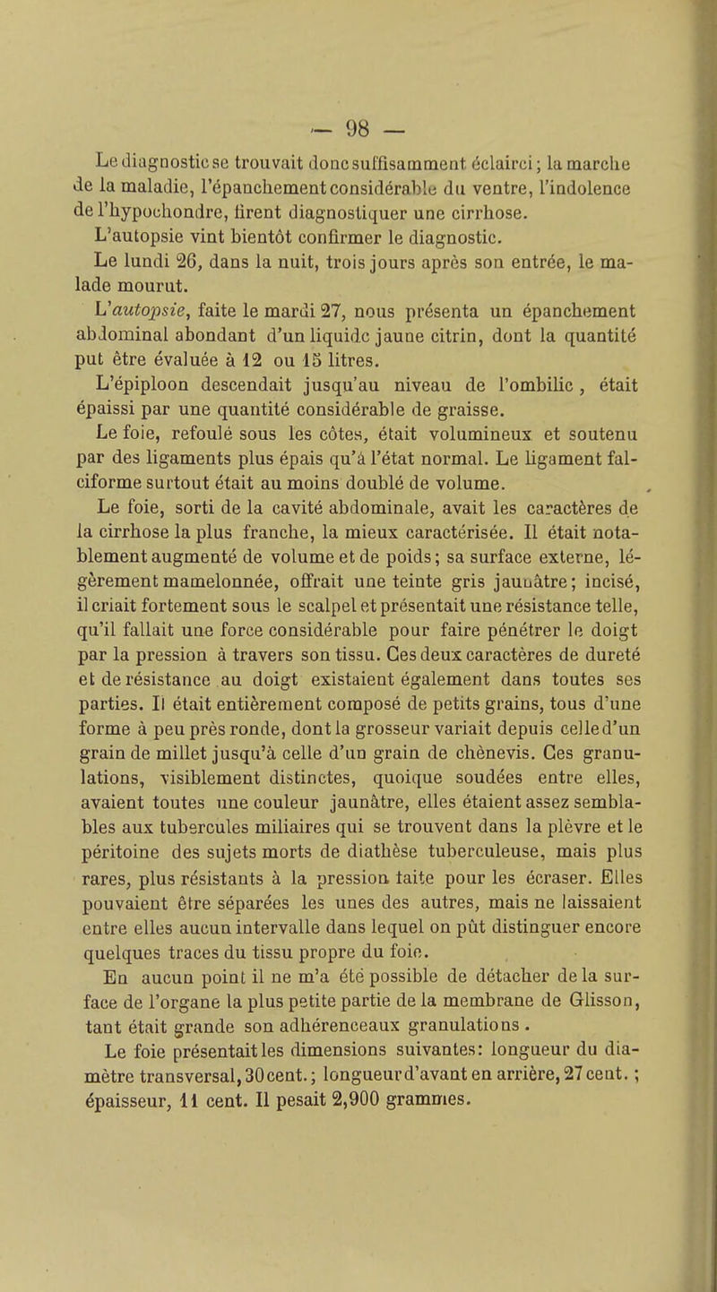 Le diagnostic se trouvait donc suffisamment éclairci; la marche de la maladie, répancliement considérable du ventre, l'indolence de l'hypouliondre, firent diagnostiquer une cirrhose. L'autopsie vint bientôt confirmer le diagnostic. Le lundi 26, dans la nuit, trois jours après son entrée, le ma- lade mourut. L'autopsie, faite le mardi 27, nous présenta un épanchement abdominal abondant d'un liquide jaune citrin, dont la quantité put être évaluée à 12 ou 15 litres. L'épiploon descendait jusqu'au niveau de l'ombilic, était épaissi par une quantité considérable de graisse. Le foie, refoulé sous les côtes, était volumineux et soutenu par des ligaments plus épais qu'à l'état normal. Le ligament fal- ciforme surtout était au moins doublé de volume. Le foie, sorti de la cavité abdominale, avait les caractères de la cirrhose la plus franche, la mieux caractérisée. Il était nota- blement augmenté de volume et de poids; sa surface externe, lé- gèrement mamelonnée, offrait une teinte gris jauuâtre; incisé, il criait fortement sous le scalpel et présentait une résistance telle, qu'il fallait une force considérable pour faire pénétrer le doigt par la pression à travers son tissu. Ces deux caractères de dureté et de résistance au doigt existaient également dans toutes ses parties. Il était entièrement composé de petits grains, tous d'une forme à peu près ronde, dont la grosseur variait depuis celled'un grain de millet jusqu'à celle d'un grain de chènevis. Ces granu- lations, visiblement distinctes, quoique soudées entre elles, avaient toutes une couleur jaunâtre, elles étaient assez sembla- bles aux tubercules miliaires qui se trouvent dans la plèvre et le péritoine des sujets morts de diathèse tuberculeuse, mais plus rares, plus résistants à la pression faite pour les écraser. Elles pouvaient être séparées les unes des autres, mais ne laissaient entre elles aucun intervalle dans lequel on pût distinguer encore quelques traces du tissu propre du foie. En aucun point il ne m'a été possible de détacher delà sur- face de l'organe la plus petite partie de la membrane de Glisson, tant était grande son adhérenceaux granulations . Le foie présentait les dimensions suivantes: longueur du dia- mètre transversal,30cent.; longueurd'avant en arrière,27cent. ; épaisseur, 11 cent. Il pesait 2,900 grammes.