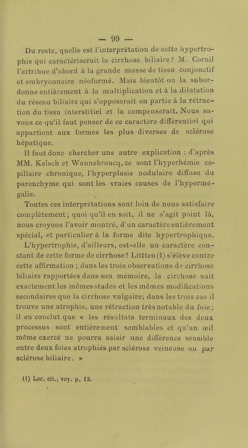 Du reste, quelle est l'interprétation de cette hypertro- phie qui caractériserait la cirrhose biliaire? M. Cornil l'attribue d'abord à la grande masse de tissu conjonctif et embryonnaire néoformé. Mais bientôt on la subor- donne entièrement à la multiplication et à la dilatation du réseau biliaire qui s'opposerait en partie à la rétrac- tion du tissu interstitiel et la compenserait. Nous sa- vons ce qu'il faut penser de ce caractère différentiel qui appartient aux formes les plus diverses de sclérose hépatique. Il faut donc chercher une autre explication : d'après MM. Kelsch et Wannebroucq, ce sont l'hyperhémie ca- pillaire chronique, l'hyperplasie nodulaire diffuse du parenchyme qui sont les vraies causes de l'hypermé- galie. Toutes ces interprétations sont loin de nous satisfaire complètement ; quoi qu'il en soit, il ne s'agit point là, nous croyons Tavoir montré, d'un caractère entièrement spécial, et particulier à la forme dite hypertrophique. L'hypertrophie, d'ailleurs, est-elle un caractère con- stant de cette forme de cirrhose? Littten(l) s'élève contre cette affirmation ; dans les trois observations de cirrhose biliaire rapportées dans son mémoire, la cirrhose suit exactement les mêmes stades et les mêmes modifications secondaires que la cirrhose vulgaire; dans les trois cas il trouve une atrophie, une rétraction très notable du foie ; il en conclut que « les résultats terminaux des deux processus . sont entièrement semblables et qu'un œil même exercé ne pourra saisir une différence sensible entre deux foies atrophiés par sclérose veineuse ou py.r sclérose biliaire. »